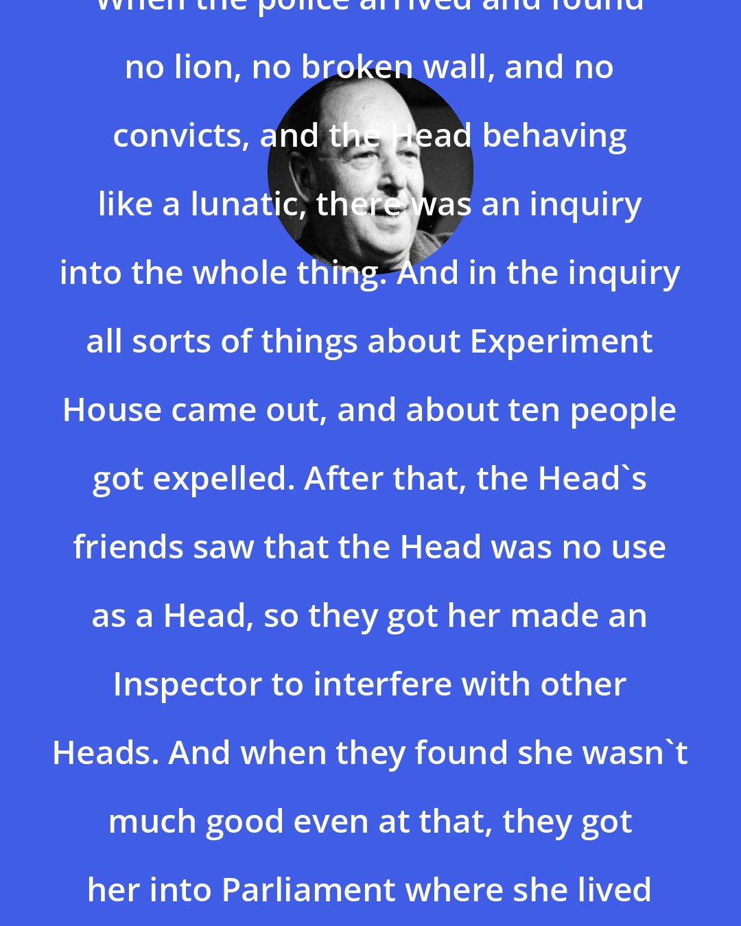 C. S. Lewis: When the police arrived and found no lion, no broken wall, and no convicts, and the Head behaving like a lunatic, there was an inquiry into the whole thing. And in the inquiry all sorts of things about Experiment House came out, and about ten people got expelled. After that, the Head's friends saw that the Head was no use as a Head, so they got her made an Inspector to interfere with other Heads. And when they found she wasn't much good even at that, they got her into Parliament where she lived happily ever after.