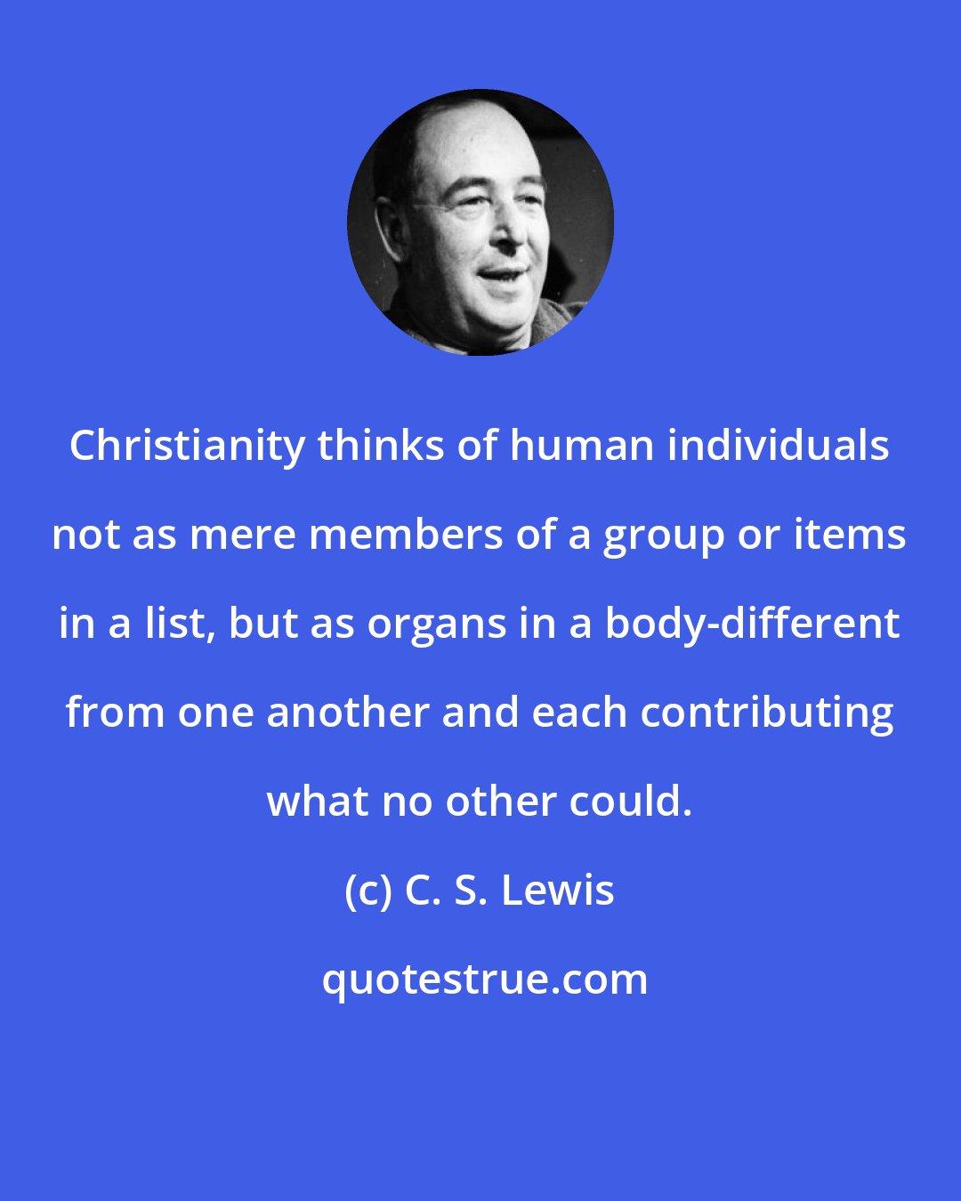 C. S. Lewis: Christianity thinks of human individuals not as mere members of a group or items in a list, but as organs in a body-different from one another and each contributing what no other could.