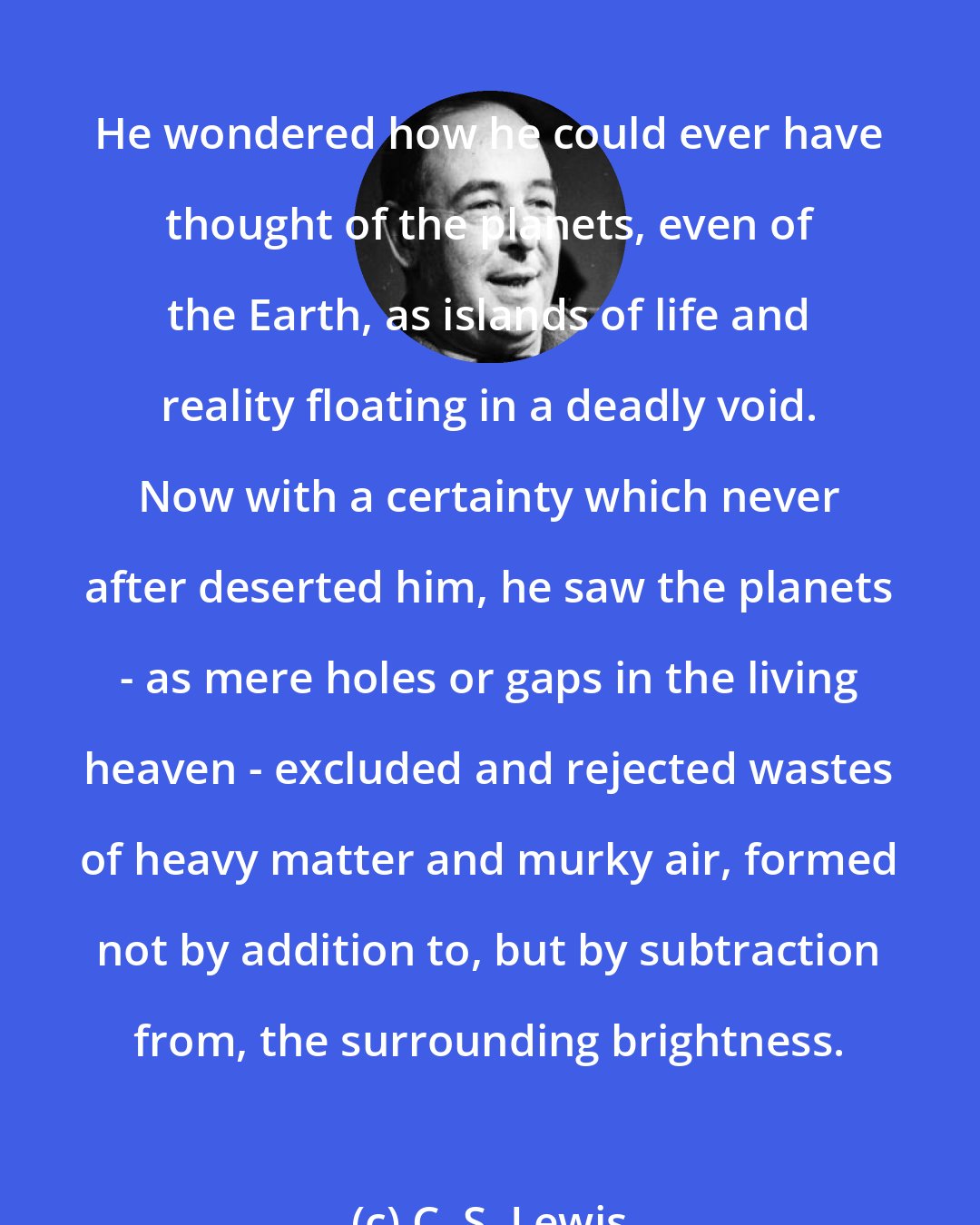 C. S. Lewis: He wondered how he could ever have thought of the planets, even of the Earth, as islands of life and reality floating in a deadly void. Now with a certainty which never after deserted him, he saw the planets - as mere holes or gaps in the living heaven - excluded and rejected wastes of heavy matter and murky air, formed not by addition to, but by subtraction from, the surrounding brightness.