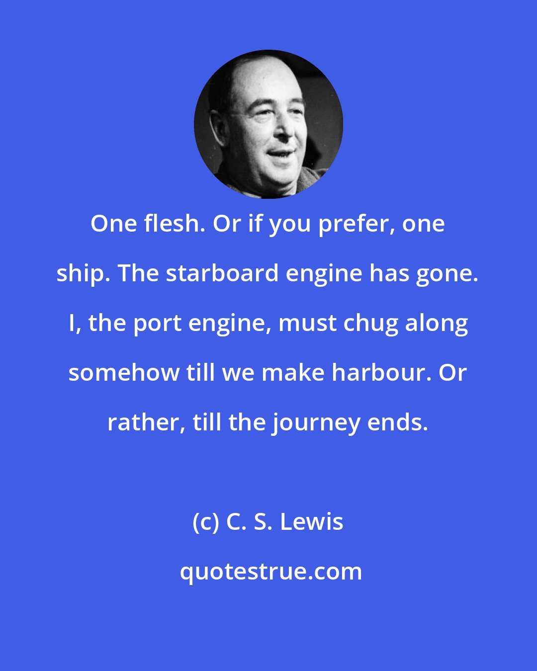 C. S. Lewis: One flesh. Or if you prefer, one ship. The starboard engine has gone. I, the port engine, must chug along somehow till we make harbour. Or rather, till the journey ends.