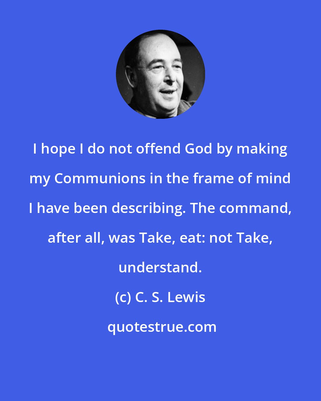 C. S. Lewis: I hope I do not offend God by making my Communions in the frame of mind I have been describing. The command, after all, was Take, eat: not Take, understand.