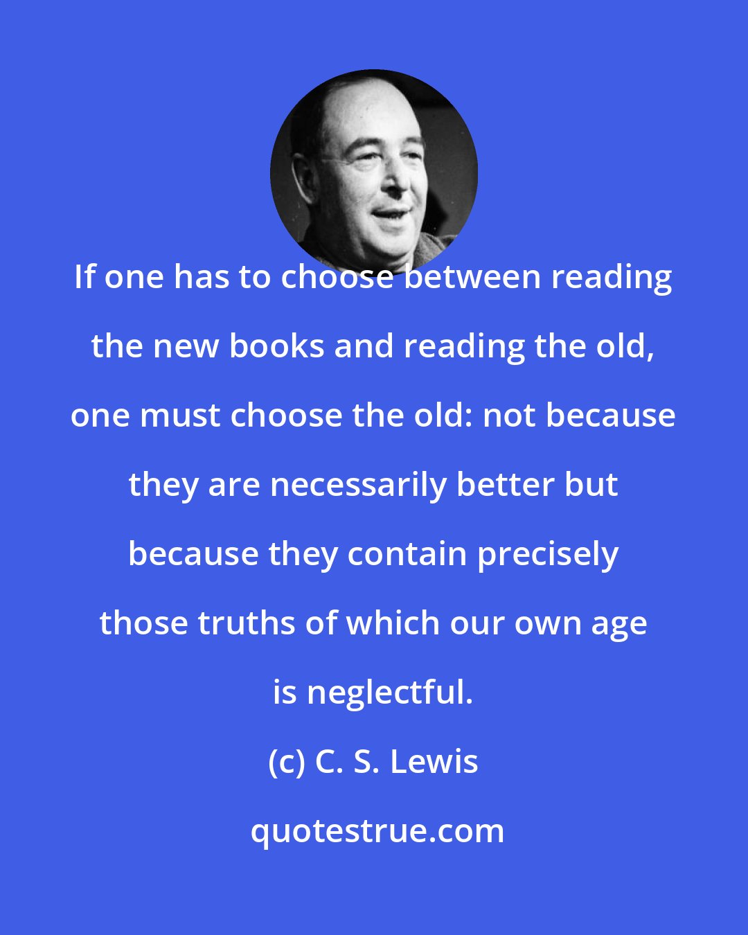 C. S. Lewis: If one has to choose between reading the new books and reading the old, one must choose the old: not because they are necessarily better but because they contain precisely those truths of which our own age is neglectful.