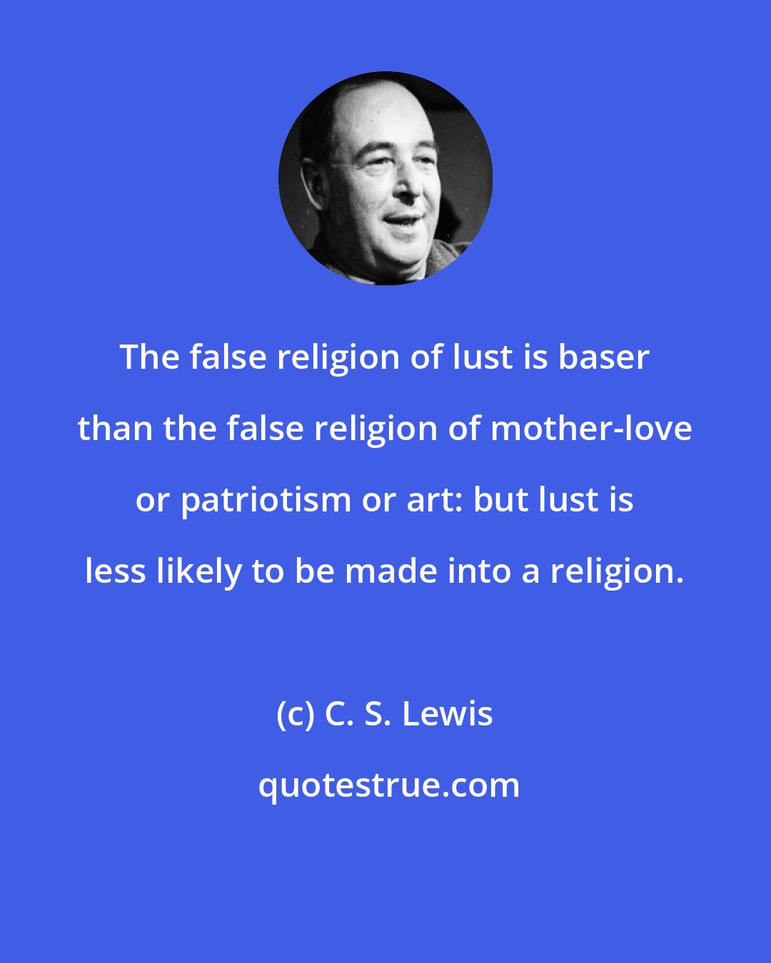 C. S. Lewis: The false religion of lust is baser than the false religion of mother-love or patriotism or art: but lust is less likely to be made into a religion.