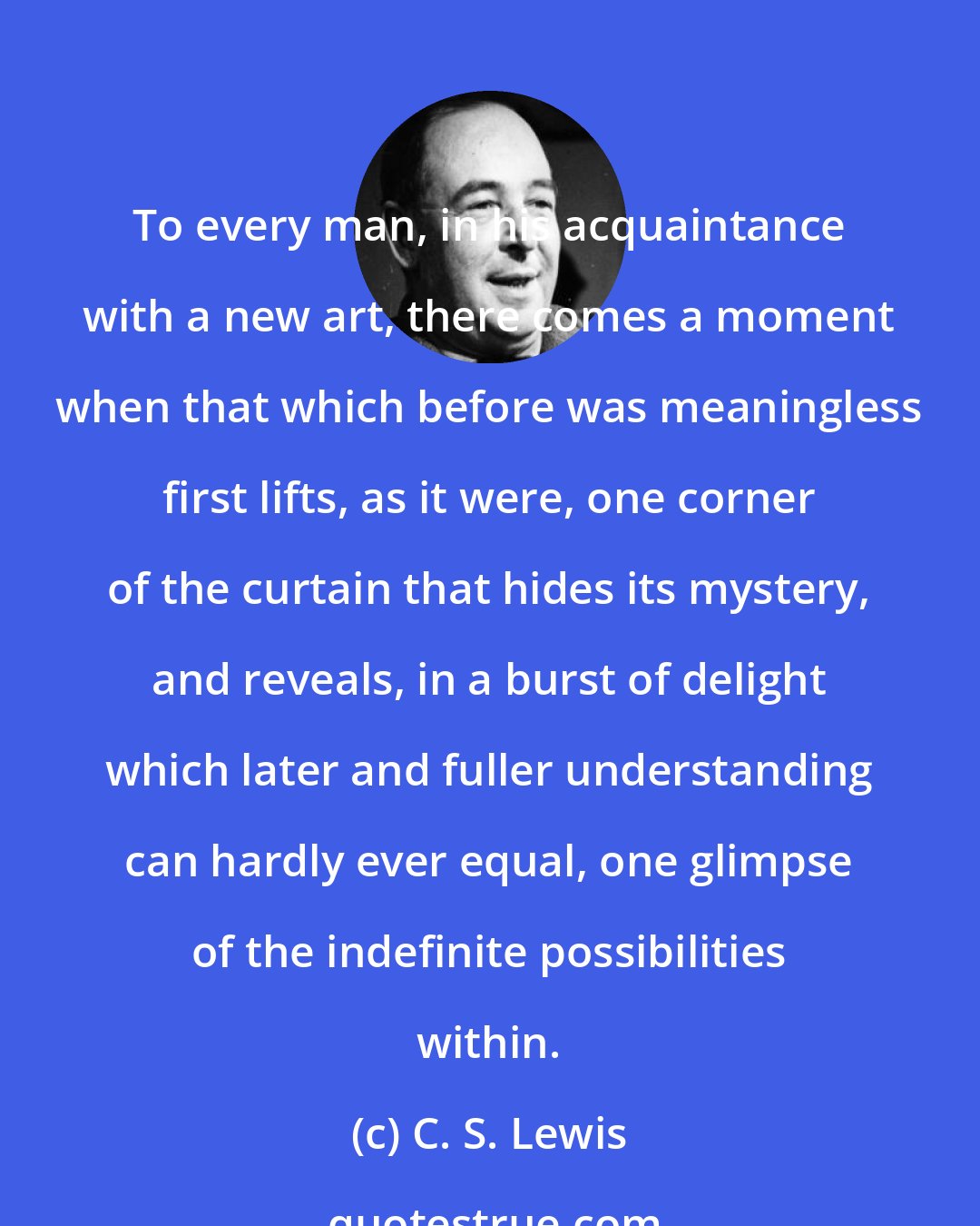 C. S. Lewis: To every man, in his acquaintance with a new art, there comes a moment when that which before was meaningless first lifts, as it were, one corner of the curtain that hides its mystery, and reveals, in a burst of delight which later and fuller understanding can hardly ever equal, one glimpse of the indefinite possibilities within.