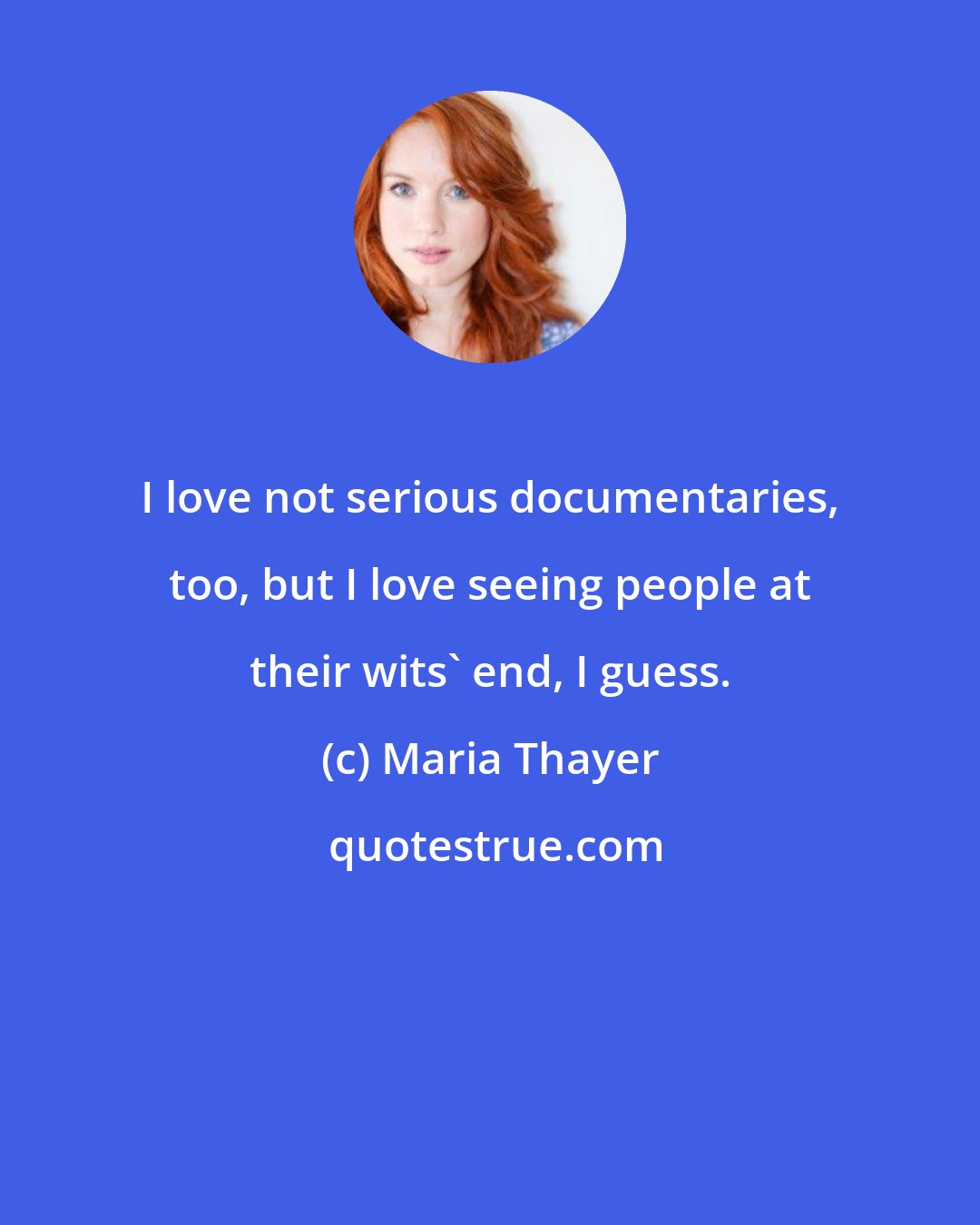 Maria Thayer: I love not serious documentaries, too, but I love seeing people at their wits' end, I guess.