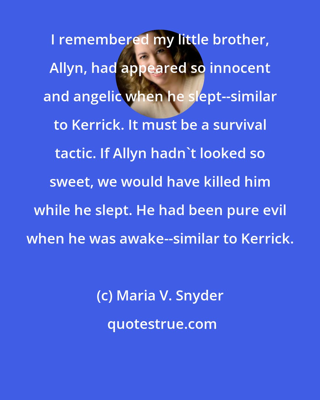 Maria V. Snyder: I remembered my little brother, Allyn, had appeared so innocent and angelic when he slept--similar to Kerrick. It must be a survival tactic. If Allyn hadn't looked so sweet, we would have killed him while he slept. He had been pure evil when he was awake--similar to Kerrick.