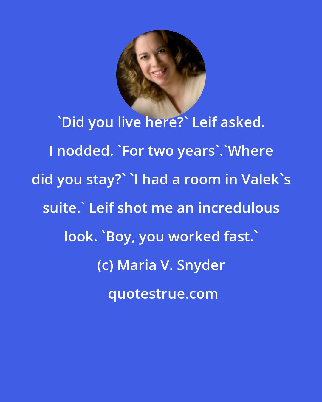 Maria V. Snyder: 'Did you live here?' Leif asked. I nodded. 'For two years'.'Where did you stay?' 'I had a room in Valek's suite.' Leif shot me an incredulous look. 'Boy, you worked fast.'