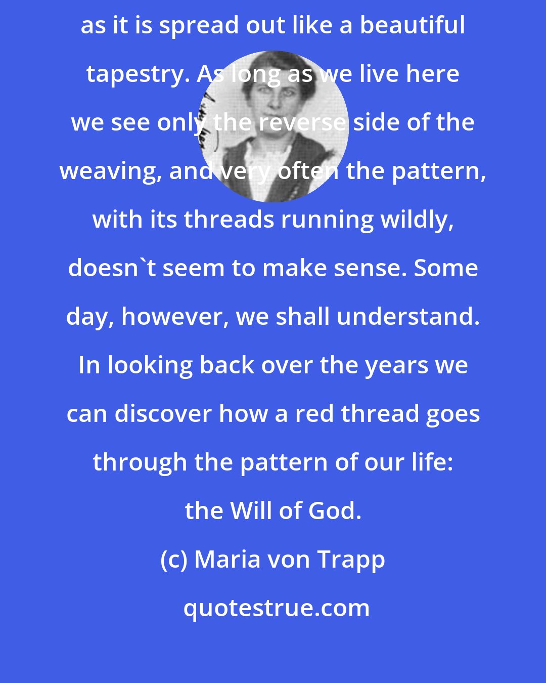 Maria von Trapp: It will be very interesting one day to follow the pattern of our life as it is spread out like a beautiful tapestry. As long as we live here we see only the reverse side of the weaving, and very often the pattern, with its threads running wildly, doesn't seem to make sense. Some day, however, we shall understand. In looking back over the years we can discover how a red thread goes through the pattern of our life: the Will of God.