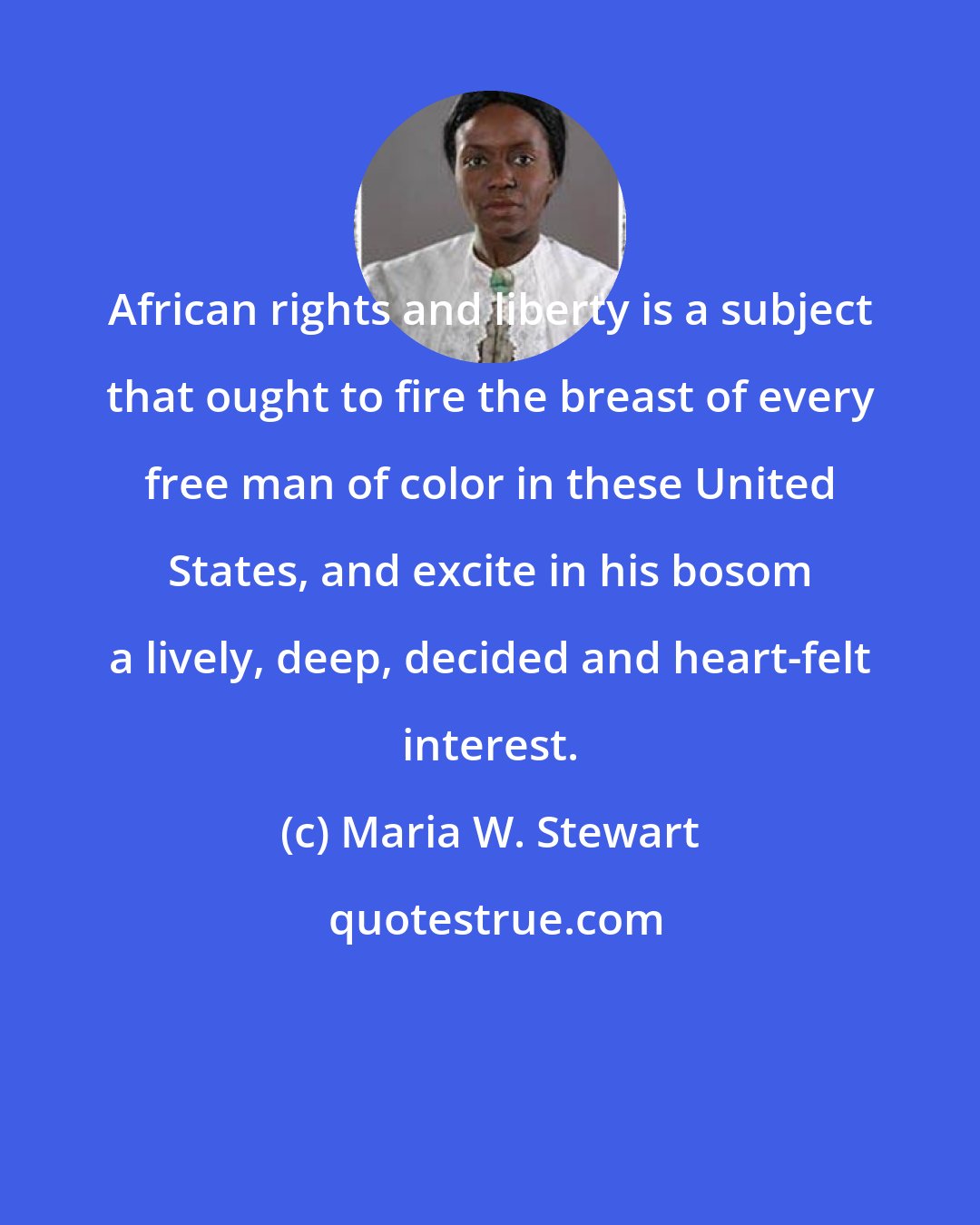 Maria W. Stewart: African rights and liberty is a subject that ought to fire the breast of every free man of color in these United States, and excite in his bosom a lively, deep, decided and heart-felt interest.