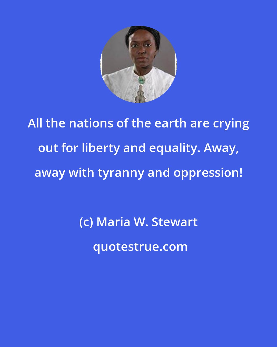 Maria W. Stewart: All the nations of the earth are crying out for liberty and equality. Away, away with tyranny and oppression!