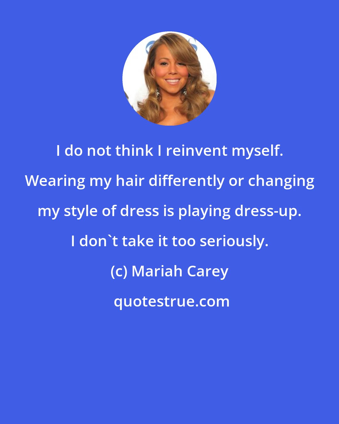 Mariah Carey: I do not think I reinvent myself. Wearing my hair differently or changing my style of dress is playing dress-up. I don't take it too seriously.