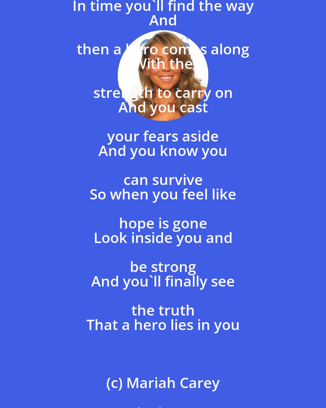 Mariah Carey: Lord knows 
 Dreams are hard to follow 
 But don't let anyone 
 Tear them away 
 Hold on 
 There will be tomorrow 
 In time you'll find the way 
 And then a hero comes along 
 With the strength to carry on 
 And you cast your fears aside 
 And you know you can survive 
 So when you feel like hope is gone 
 Look inside you and be strong 
 And you'll finally see the truth 
 That a hero lies in you
