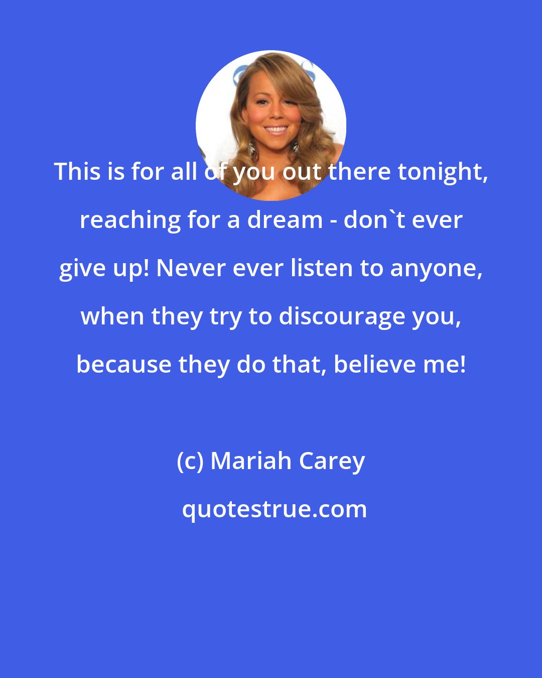 Mariah Carey: This is for all of you out there tonight, reaching for a dream - don't ever give up! Never ever listen to anyone, when they try to discourage you, because they do that, believe me!