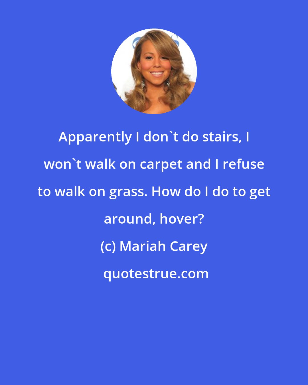 Mariah Carey: Apparently I don't do stairs, I won't walk on carpet and I refuse to walk on grass. How do I do to get around, hover?