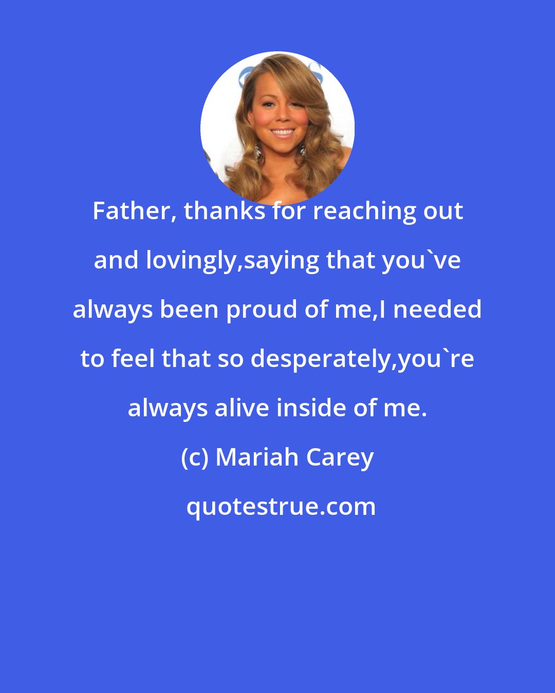 Mariah Carey: Father, thanks for reaching out and lovingly,saying that you've always been proud of me,I needed to feel that so desperately,you're always alive inside of me.