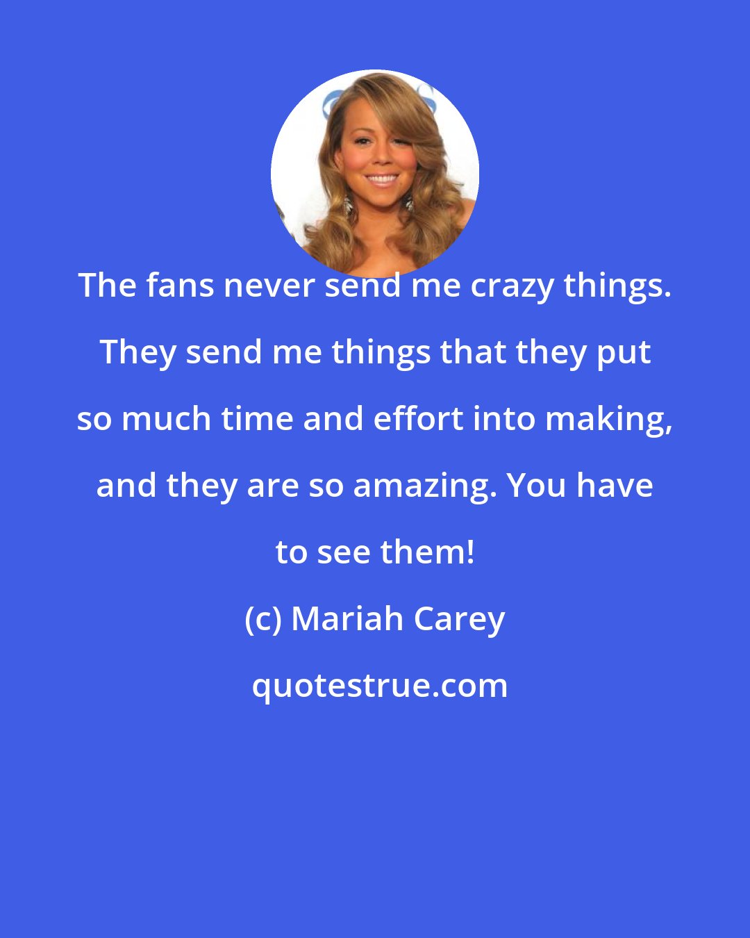 Mariah Carey: The fans never send me crazy things. They send me things that they put so much time and effort into making, and they are so amazing. You have to see them!