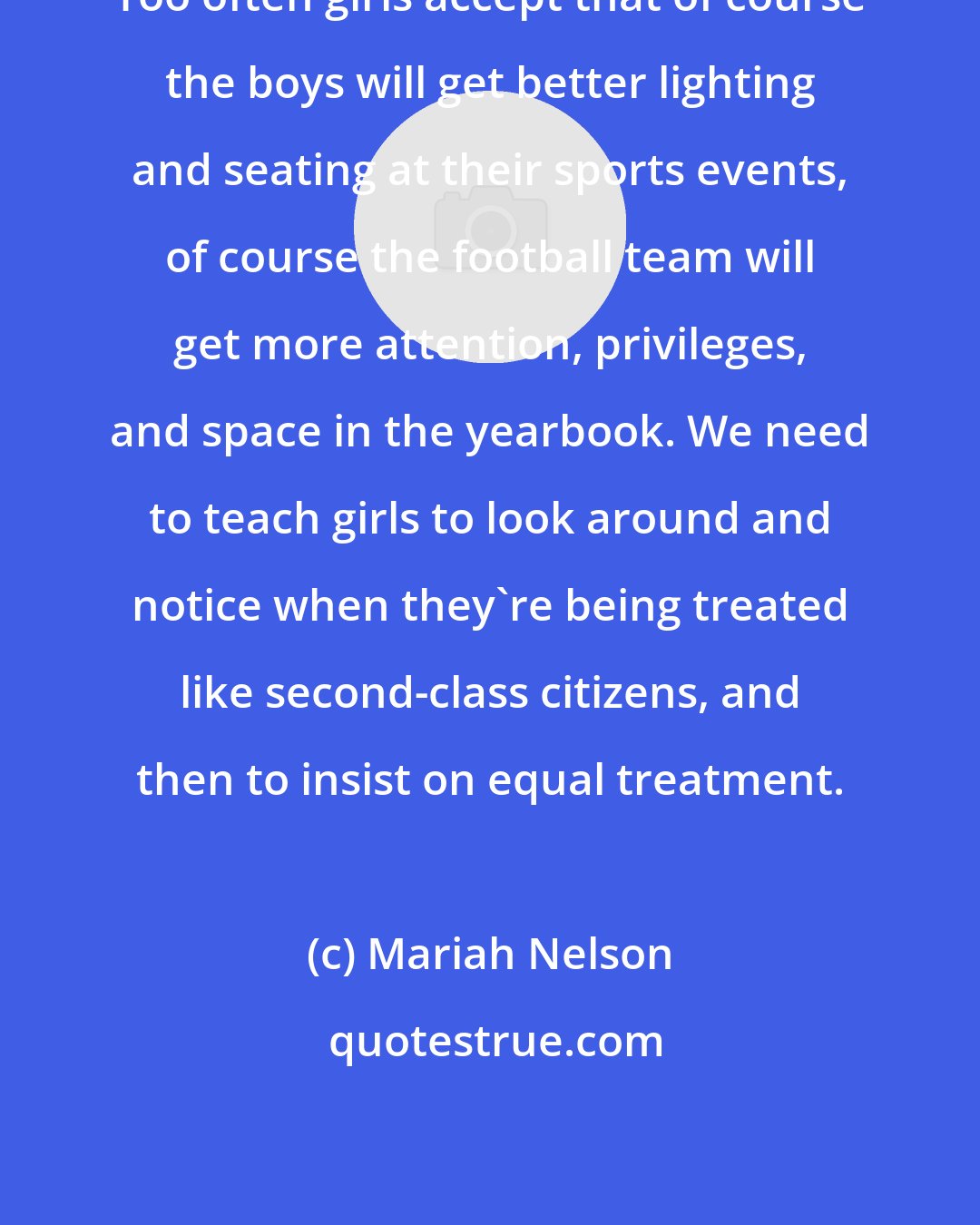 Mariah Nelson: Too often girls accept that of course the boys will get better lighting and seating at their sports events, of course the football team will get more attention, privileges, and space in the yearbook. We need to teach girls to look around and notice when they're being treated like second-class citizens, and then to insist on equal treatment.