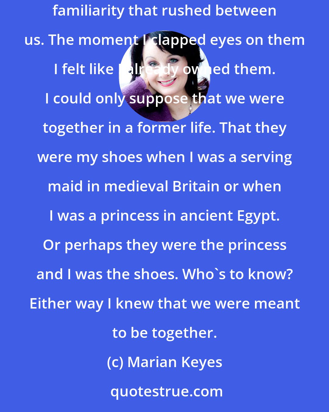 Marian Keyes: Besides, I'd seen a really nice pair of shoes yesterday in the mall and I wanted them for my own. I can't describe the feeling of immediate familiarity that rushed between us. The moment I clapped eyes on them I felt like I already owned them. I could only suppose that we were together in a former life. That they were my shoes when I was a serving maid in medieval Britain or when I was a princess in ancient Egypt. Or perhaps they were the princess and I was the shoes. Who's to know? Either way I knew that we were meant to be together.