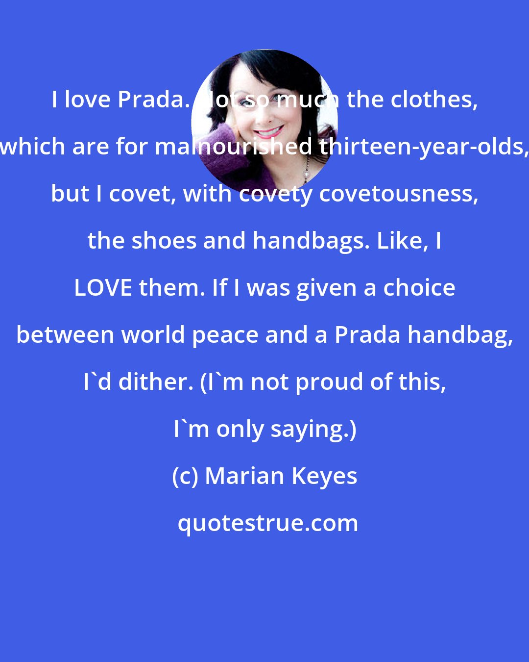 Marian Keyes: I love Prada. Not so much the clothes, which are for malnourished thirteen-year-olds, but I covet, with covety covetousness, the shoes and handbags. Like, I LOVE them. If I was given a choice between world peace and a Prada handbag, I'd dither. (I'm not proud of this, I'm only saying.)