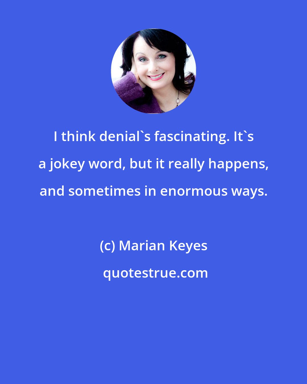 Marian Keyes: I think denial's fascinating. It's a jokey word, but it really happens, and sometimes in enormous ways.