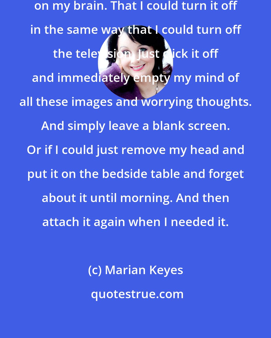 Marian Keyes: I wished there was some kind of switch on my brain. That I could turn it off in the same way that I could turn off the television. Just click it off and immediately empty my mind of all these images and worrying thoughts. And simply leave a blank screen. Or if I could just remove my head and put it on the bedside table and forget about it until morning. And then attach it again when I needed it.