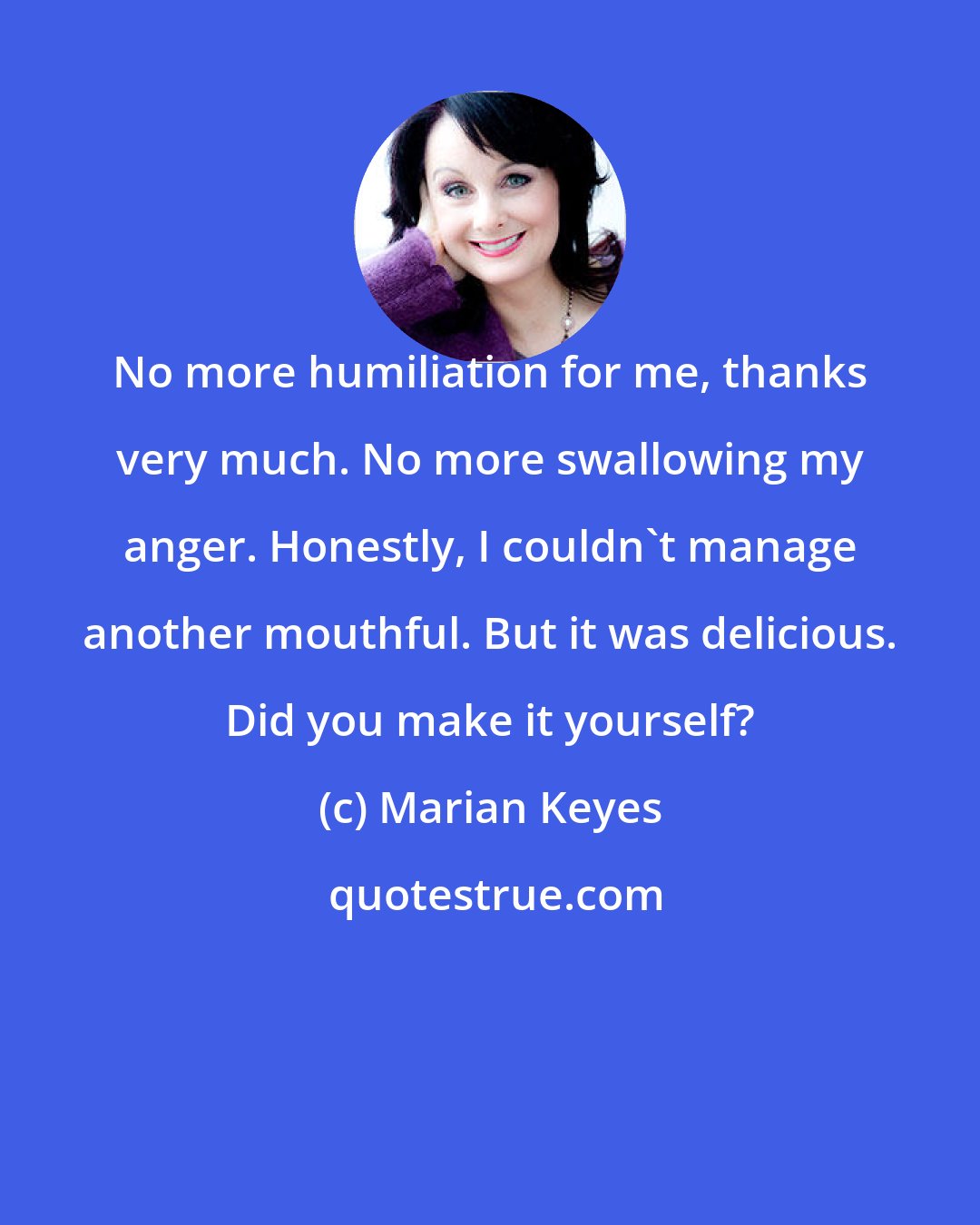 Marian Keyes: No more humiliation for me, thanks very much. No more swallowing my anger. Honestly, I couldn't manage another mouthful. But it was delicious. Did you make it yourself?