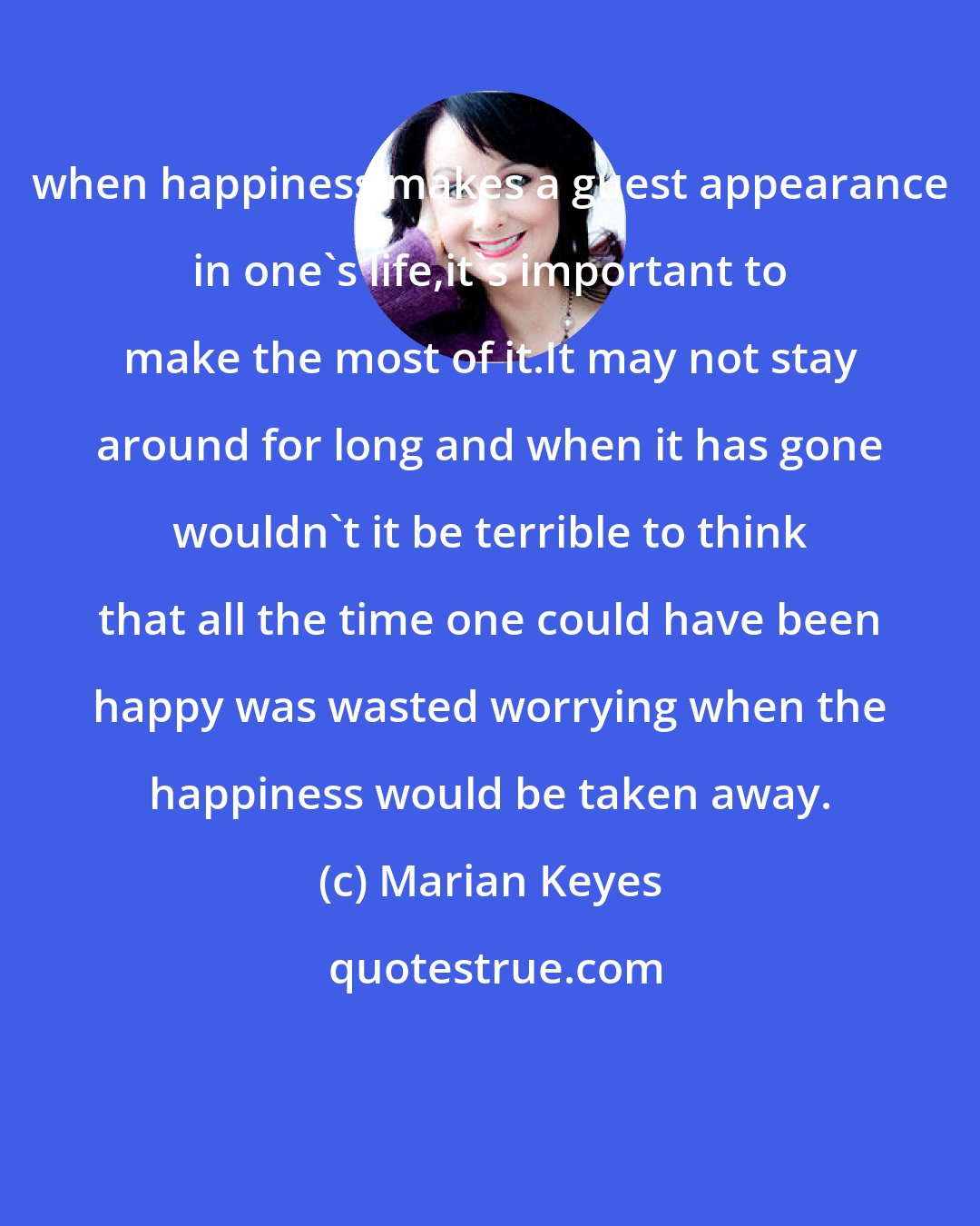 Marian Keyes: when happiness makes a guest appearance in one's life,it's important to make the most of it.It may not stay around for long and when it has gone wouldn't it be terrible to think that all the time one could have been happy was wasted worrying when the happiness would be taken away.