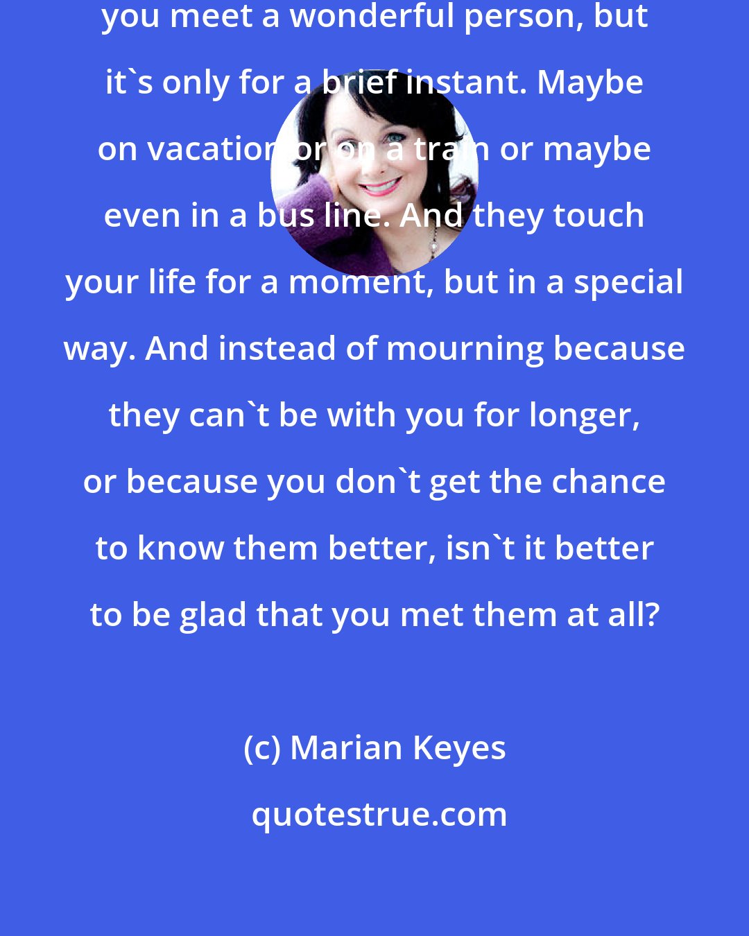 Marian Keyes: You know what it's like. Sometimes, you meet a wonderful person, but it's only for a brief instant. Maybe on vacation or on a train or maybe even in a bus line. And they touch your life for a moment, but in a special way. And instead of mourning because they can't be with you for longer, or because you don't get the chance to know them better, isn't it better to be glad that you met them at all?