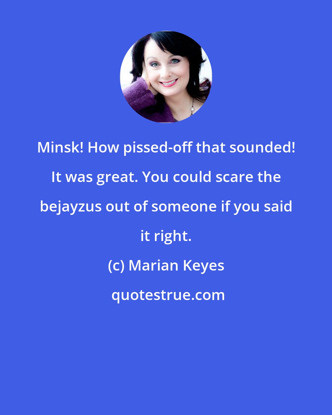 Marian Keyes: Minsk! How pissed-off that sounded! It was great. You could scare the bejayzus out of someone if you said it right.