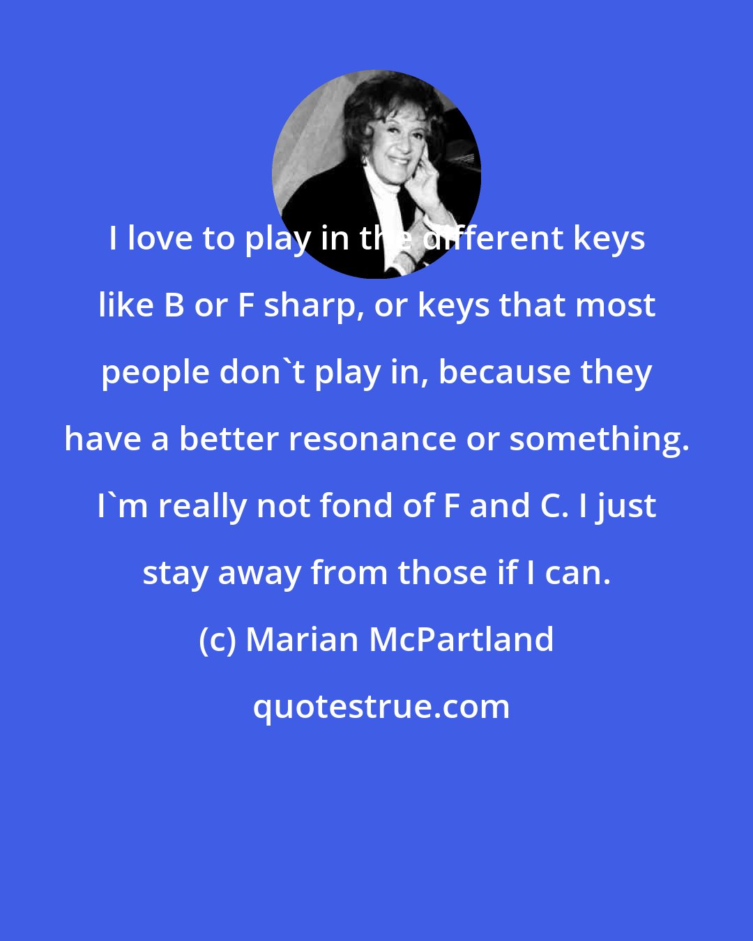 Marian McPartland: I love to play in the different keys like B or F sharp, or keys that most people don't play in, because they have a better resonance or something. I'm really not fond of F and C. I just stay away from those if I can.