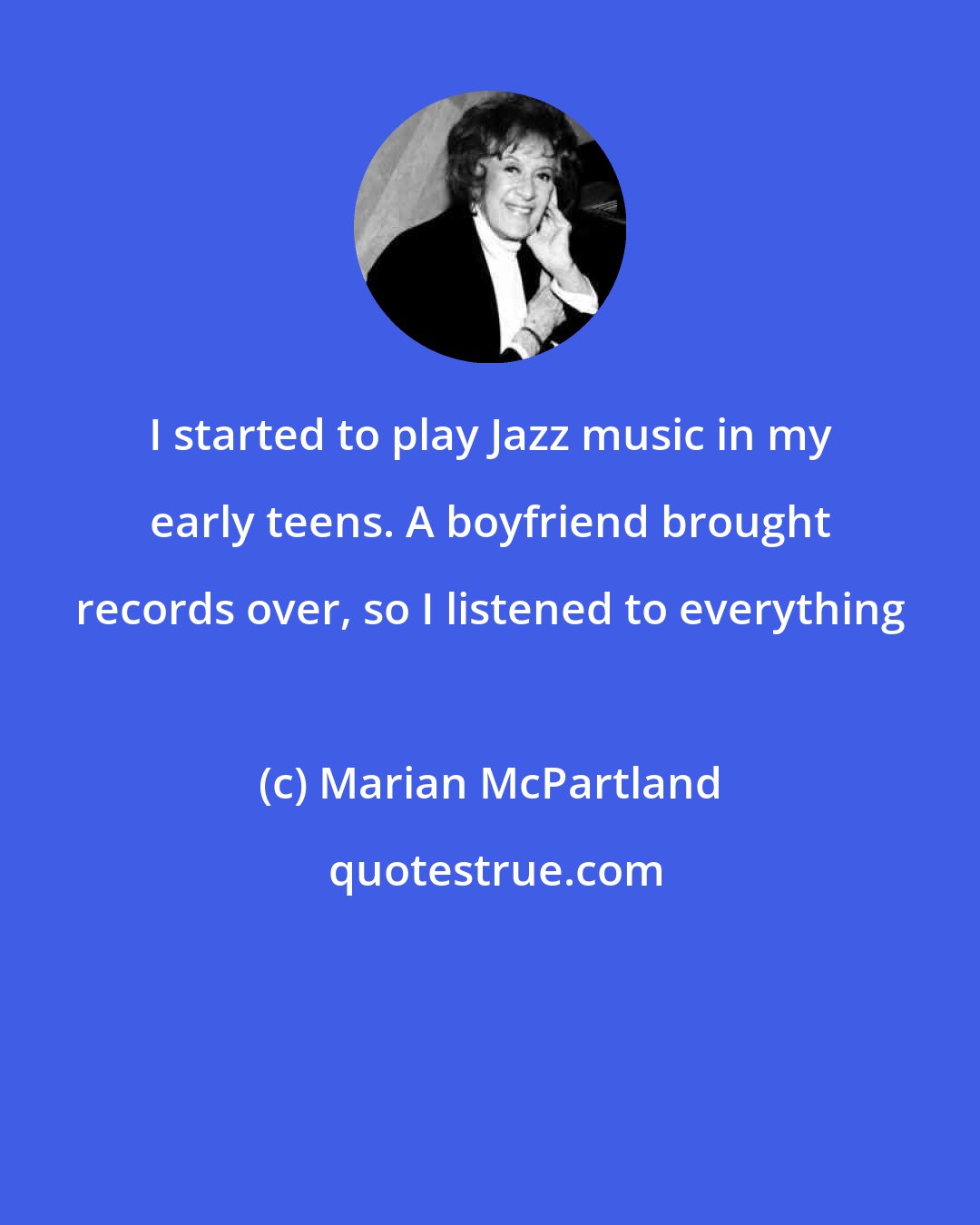 Marian McPartland: I started to play Jazz music in my early teens. A boyfriend brought records over, so I listened to everything
