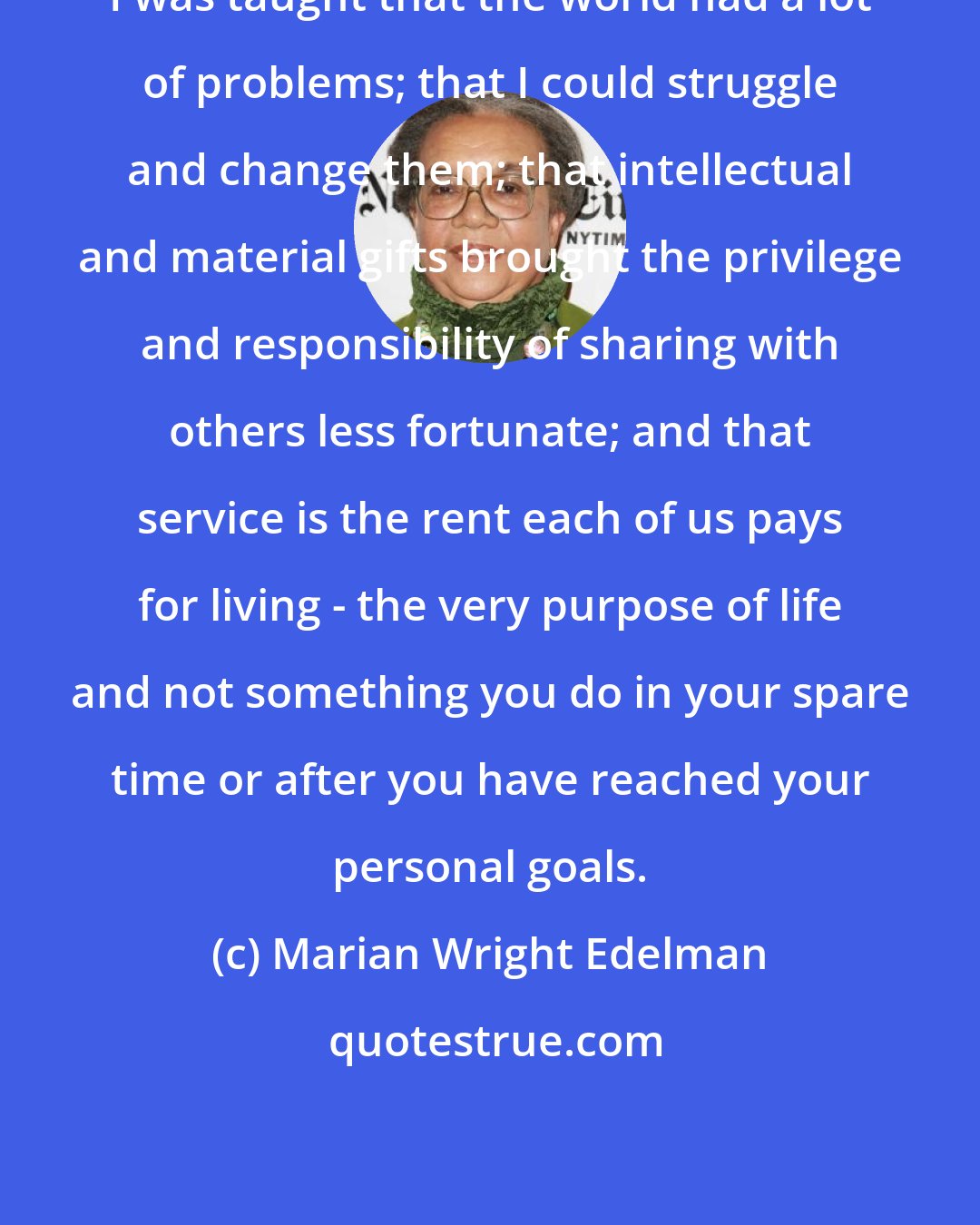 Marian Wright Edelman: I was taught that the world had a lot of problems; that I could struggle and change them; that intellectual and material gifts brought the privilege and responsibility of sharing with others less fortunate; and that service is the rent each of us pays for living - the very purpose of life and not something you do in your spare time or after you have reached your personal goals.