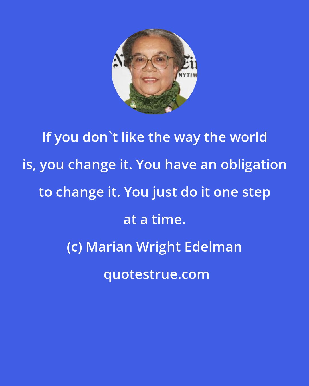 Marian Wright Edelman: If you don't like the way the world is, you change it. You have an obligation to change it. You just do it one step at a time.