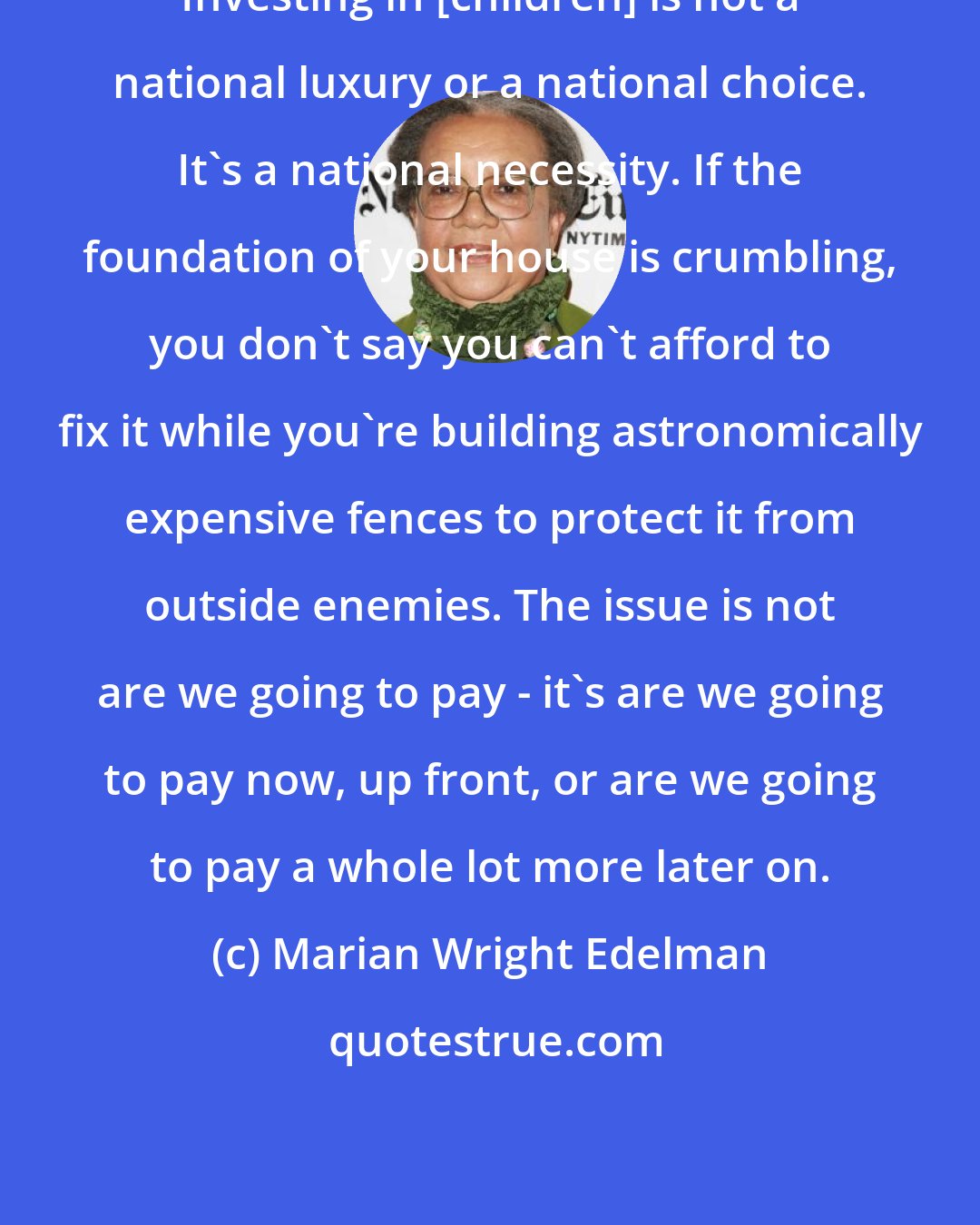 Marian Wright Edelman: Investing in [children] is not a national luxury or a national choice. It's a national necessity. If the foundation of your house is crumbling, you don't say you can't afford to fix it while you're building astronomically expensive fences to protect it from outside enemies. The issue is not are we going to pay - it's are we going to pay now, up front, or are we going to pay a whole lot more later on.