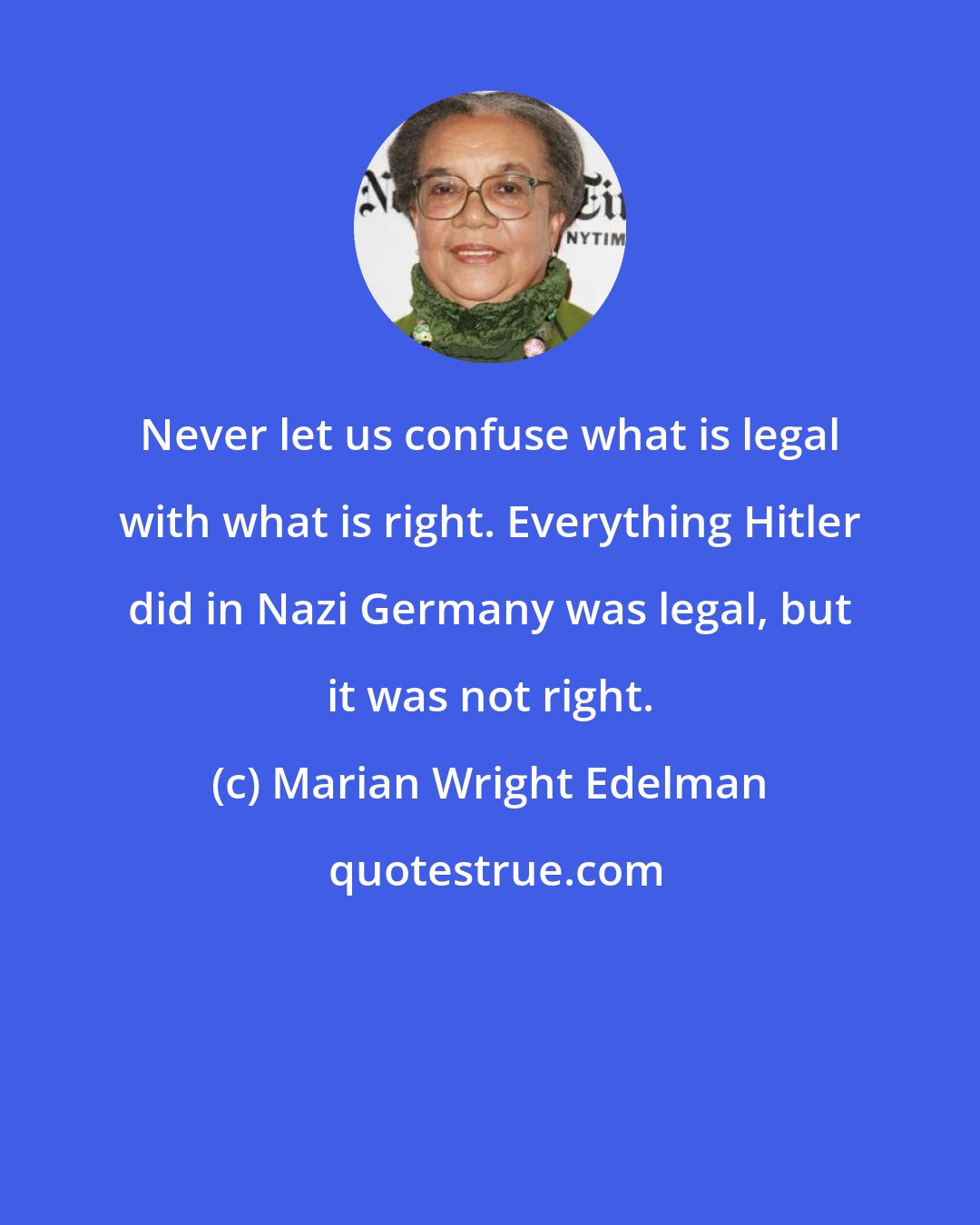 Marian Wright Edelman: Never let us confuse what is legal with what is right. Everything Hitler did in Nazi Germany was legal, but it was not right.