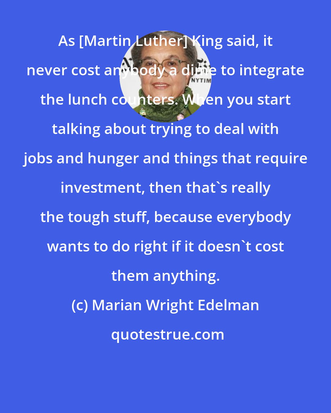 Marian Wright Edelman: As [Martin Luther] King said, it never cost anybody a dime to integrate the lunch counters. When you start talking about trying to deal with jobs and hunger and things that require investment, then that's really the tough stuff, because everybody wants to do right if it doesn't cost them anything.
