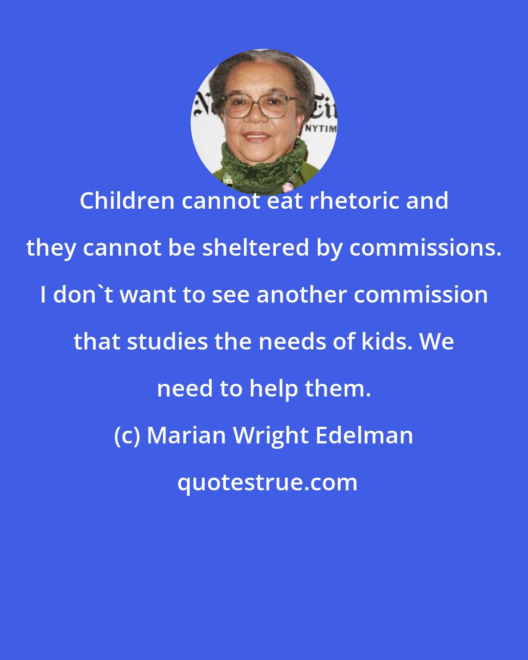 Marian Wright Edelman: Children cannot eat rhetoric and they cannot be sheltered by commissions. I don't want to see another commission that studies the needs of kids. We need to help them.