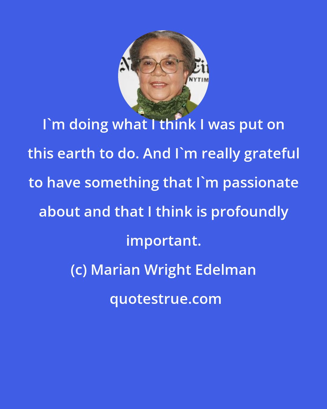 Marian Wright Edelman: I'm doing what I think I was put on this earth to do. And I'm really grateful to have something that I'm passionate about and that I think is profoundly important.