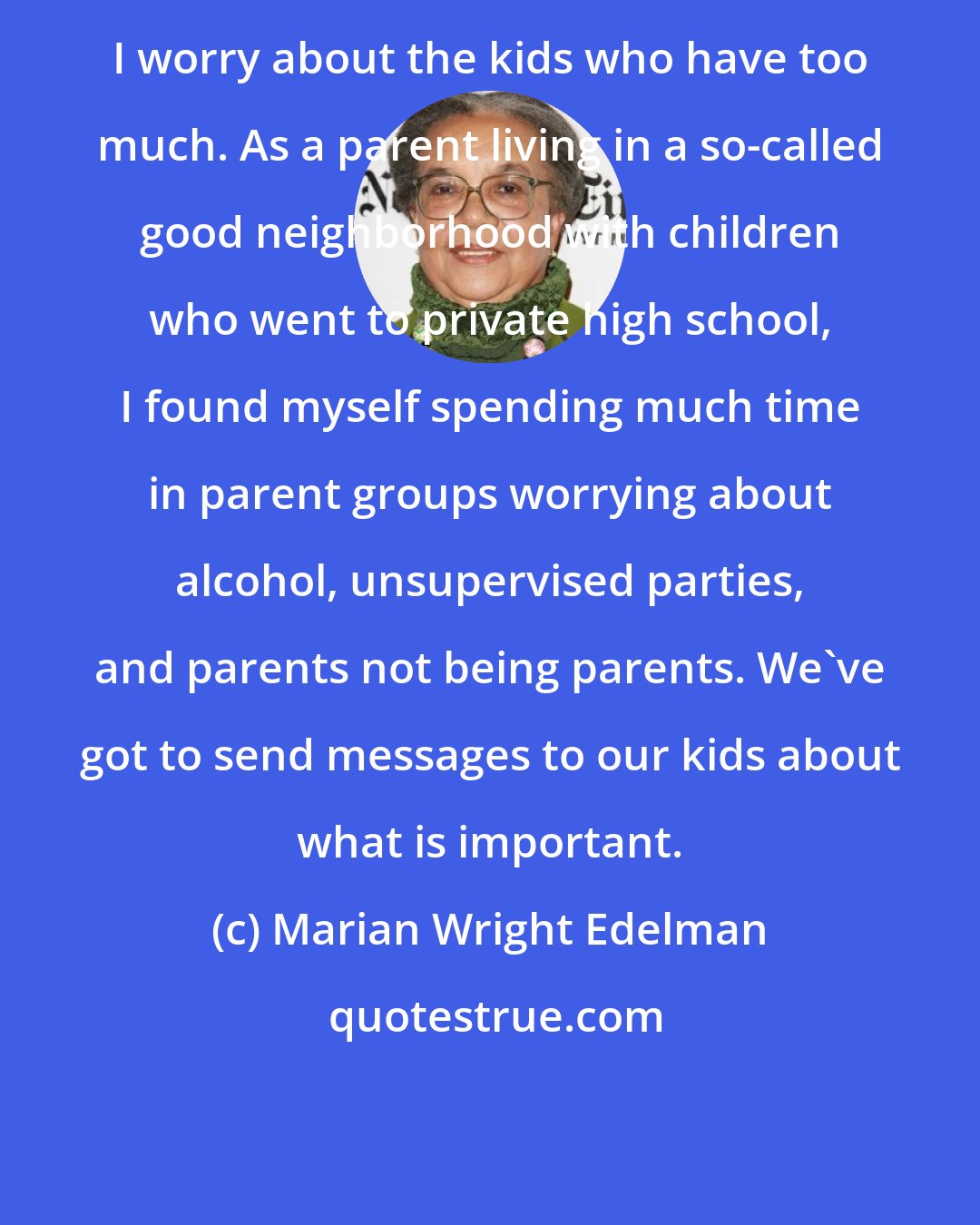 Marian Wright Edelman: I worry about the kids who have too much. As a parent living in a so-called good neighborhood with children who went to private high school, I found myself spending much time in parent groups worrying about alcohol, unsupervised parties, and parents not being parents. We've got to send messages to our kids about what is important.