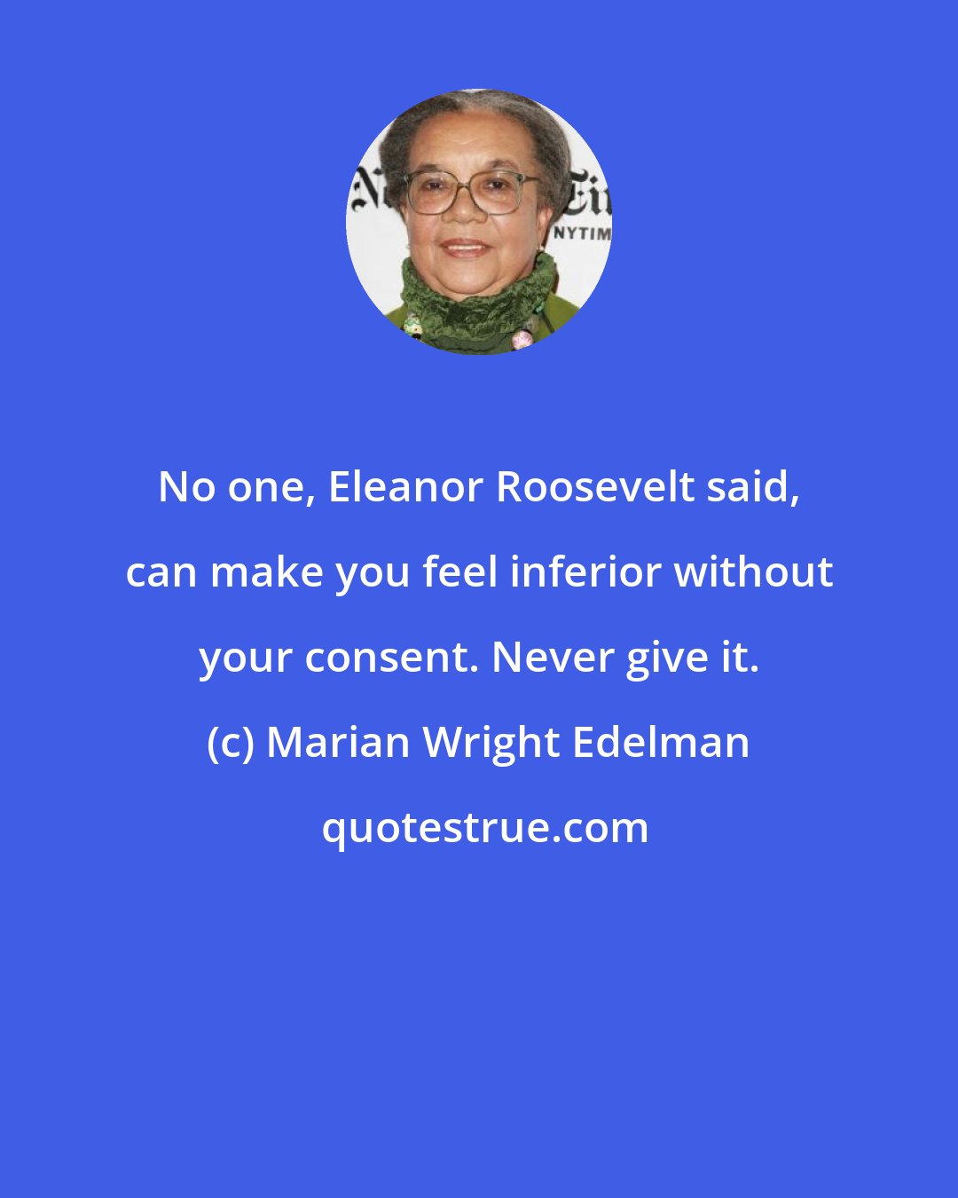 Marian Wright Edelman: No one, Eleanor Roosevelt said, can make you feel inferior without your consent. Never give it.