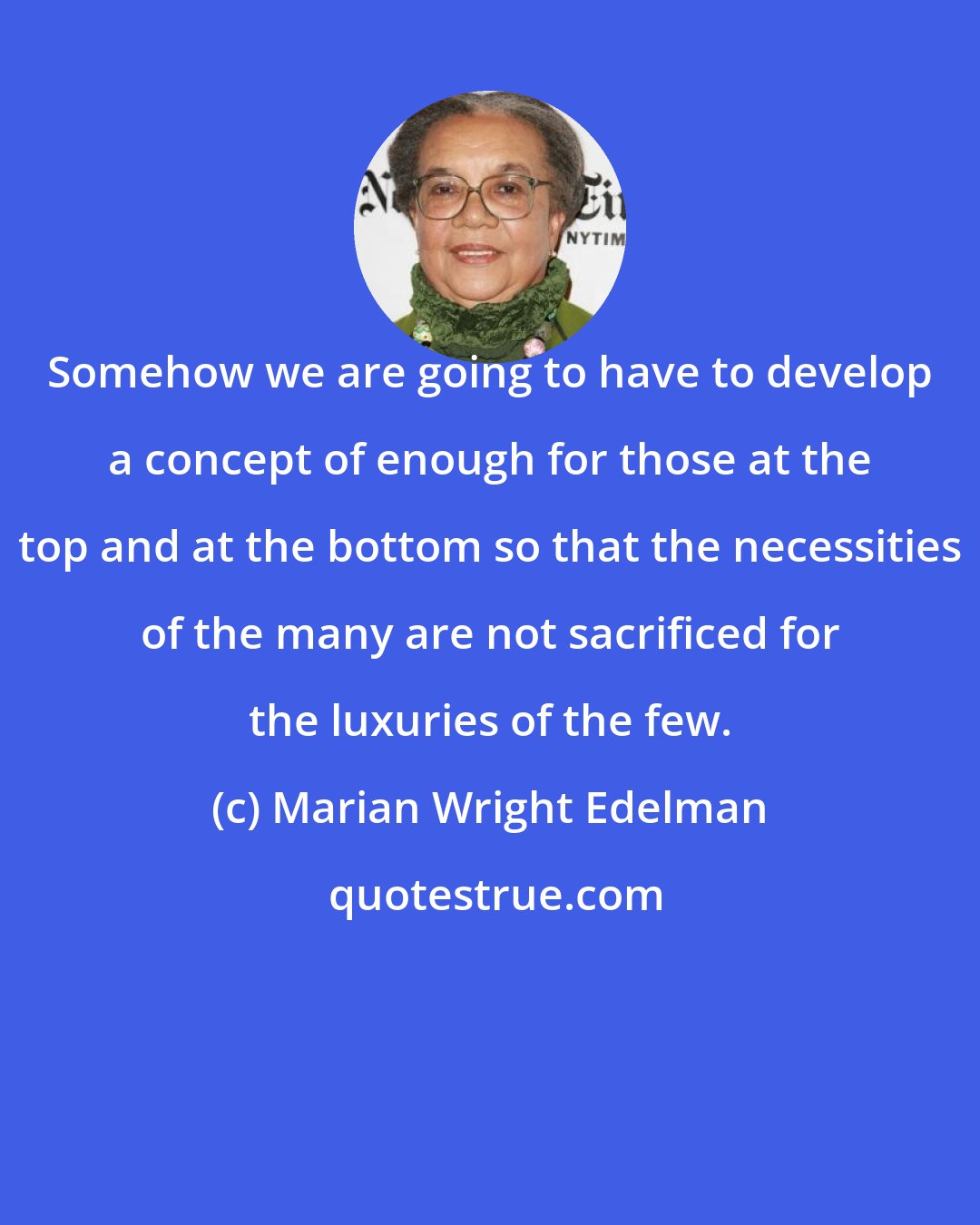 Marian Wright Edelman: Somehow we are going to have to develop a concept of enough for those at the top and at the bottom so that the necessities of the many are not sacrificed for the luxuries of the few.