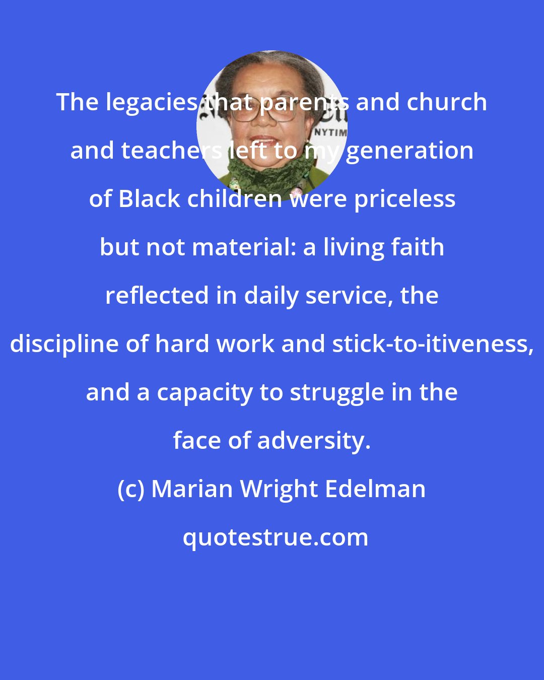 Marian Wright Edelman: The legacies that parents and church and teachers left to my generation of Black children were priceless but not material: a living faith reflected in daily service, the discipline of hard work and stick-to-itiveness, and a capacity to struggle in the face of adversity.