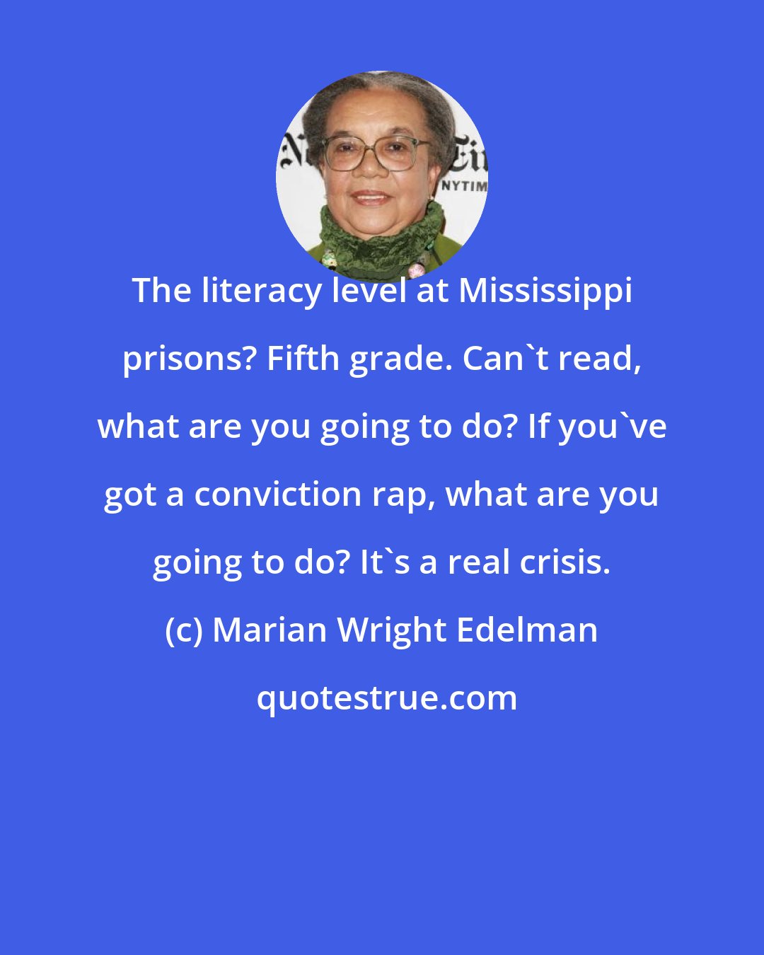 Marian Wright Edelman: The literacy level at Mississippi prisons? Fifth grade. Can't read, what are you going to do? If you've got a conviction rap, what are you going to do? It's a real crisis.