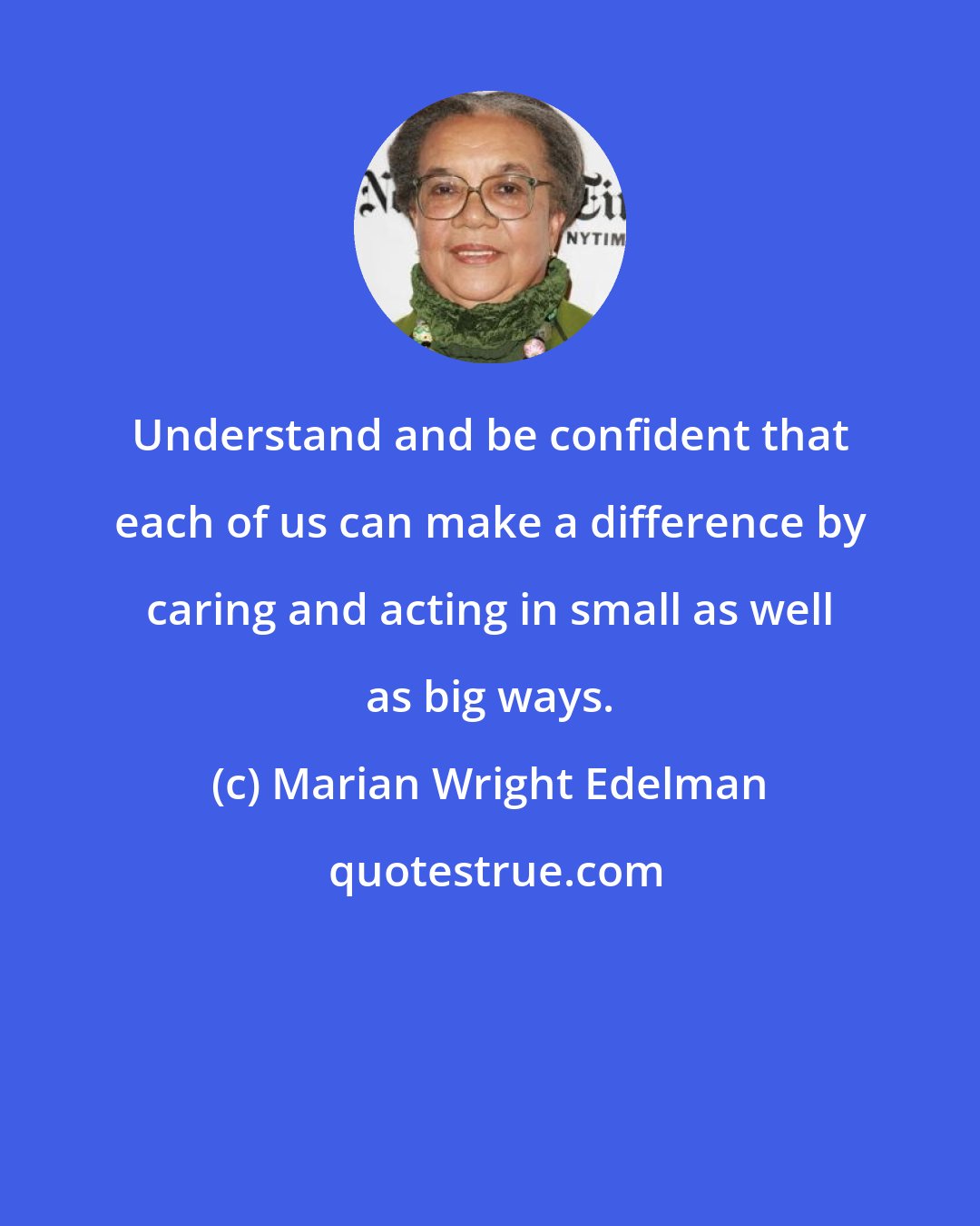 Marian Wright Edelman: Understand and be confident that each of us can make a difference by caring and acting in small as well as big ways.