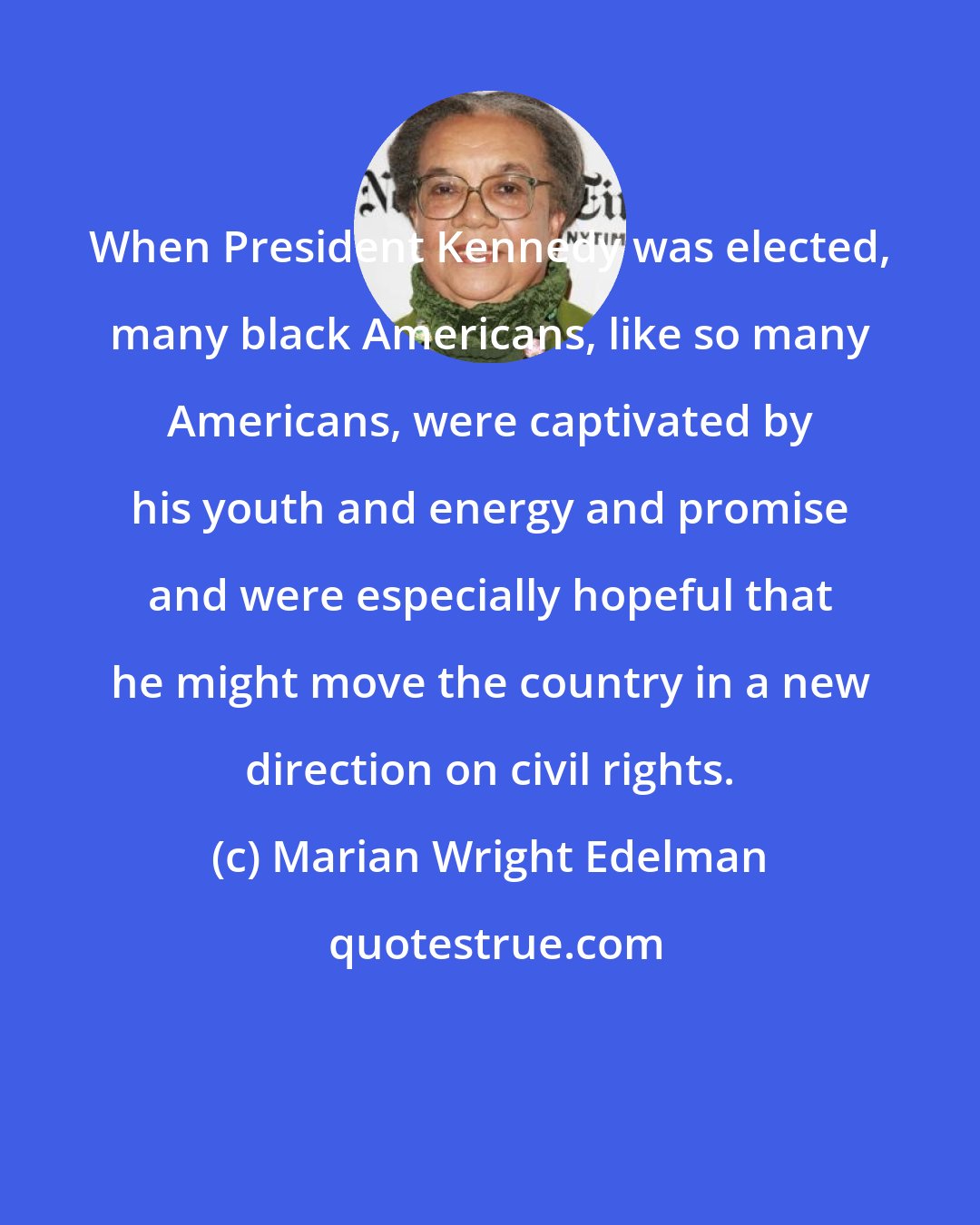 Marian Wright Edelman: When President Kennedy was elected, many black Americans, like so many Americans, were captivated by his youth and energy and promise and were especially hopeful that he might move the country in a new direction on civil rights.