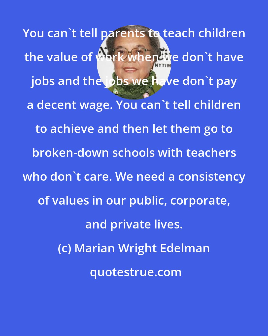 Marian Wright Edelman: You can't tell parents to teach children the value of work when we don't have jobs and the jobs we have don't pay a decent wage. You can't tell children to achieve and then let them go to broken-down schools with teachers who don't care. We need a consistency of values in our public, corporate, and private lives.