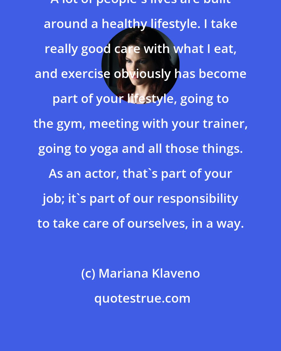 Mariana Klaveno: A lot of people's lives are built around a healthy lifestyle. I take really good care with what I eat, and exercise obviously has become part of your lifestyle, going to the gym, meeting with your trainer, going to yoga and all those things. As an actor, that's part of your job; it's part of our responsibility to take care of ourselves, in a way.