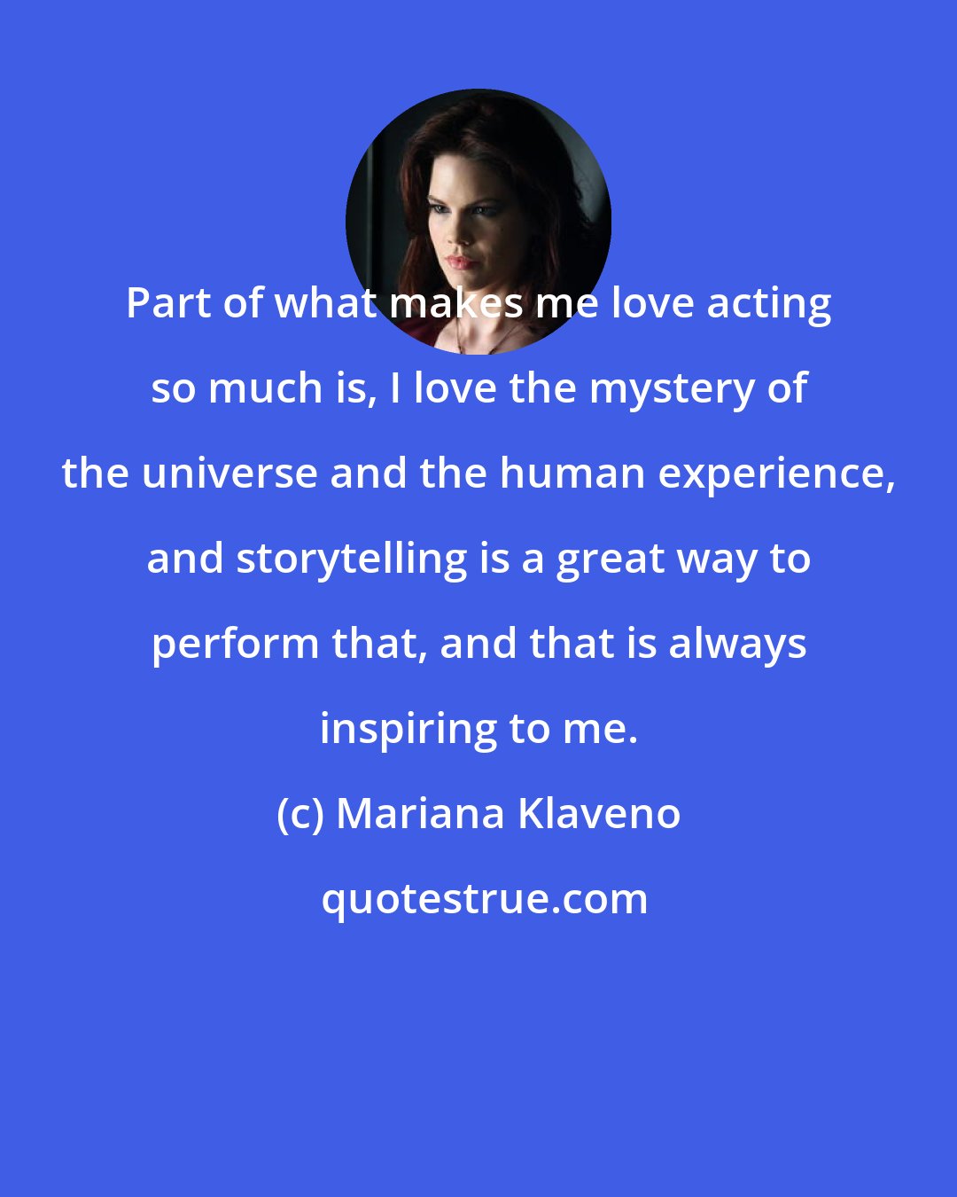 Mariana Klaveno: Part of what makes me love acting so much is, I love the mystery of the universe and the human experience, and storytelling is a great way to perform that, and that is always inspiring to me.