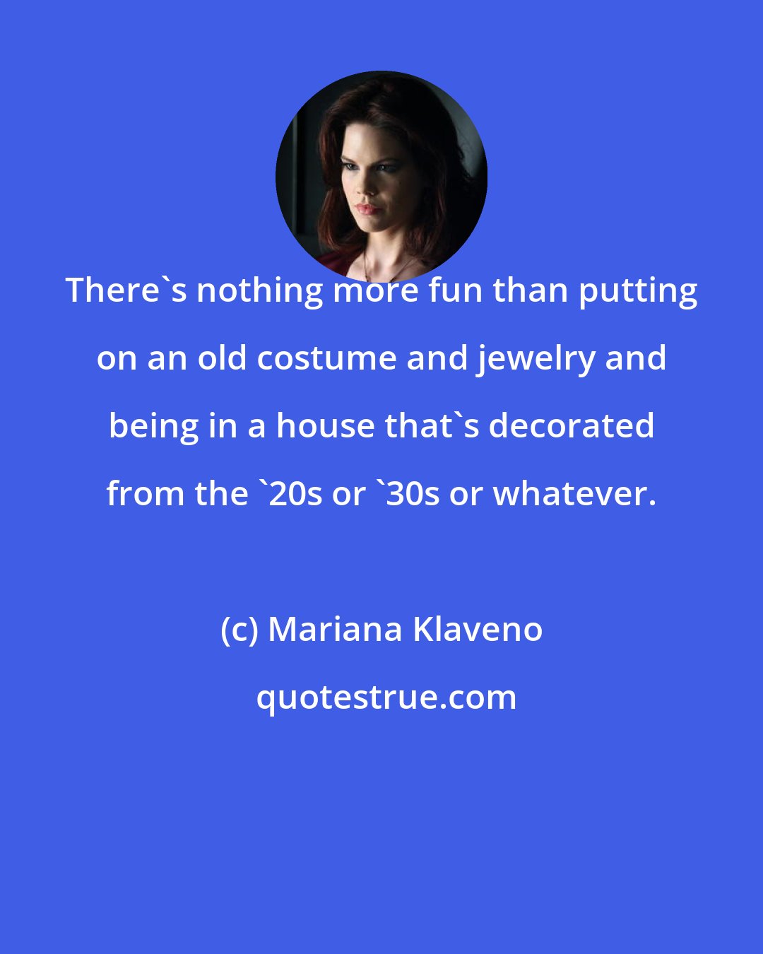 Mariana Klaveno: There's nothing more fun than putting on an old costume and jewelry and being in a house that's decorated from the '20s or '30s or whatever.