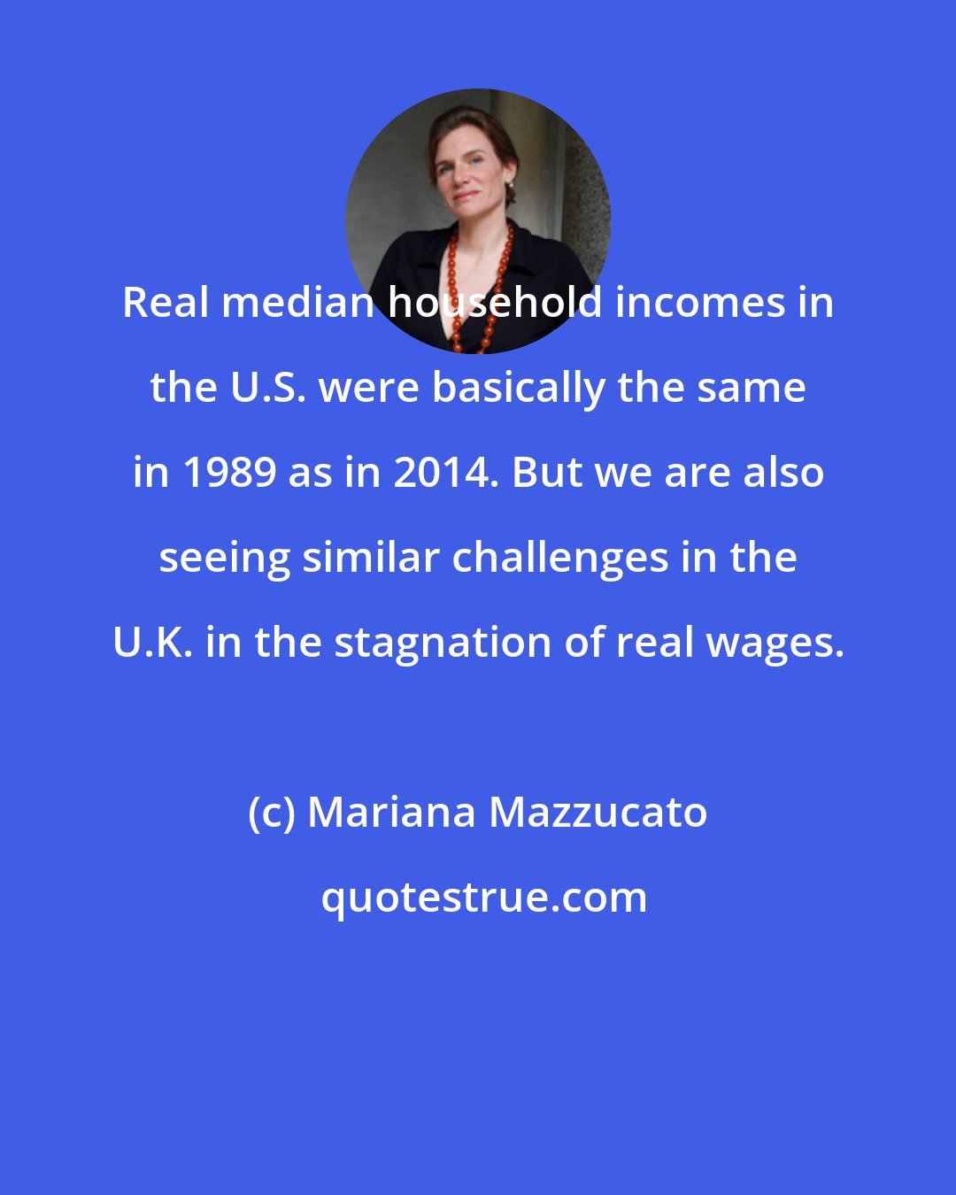Mariana Mazzucato: Real median household incomes in the U.S. were basically the same in 1989 as in 2014. But we are also seeing similar challenges in the U.K. in the stagnation of real wages.